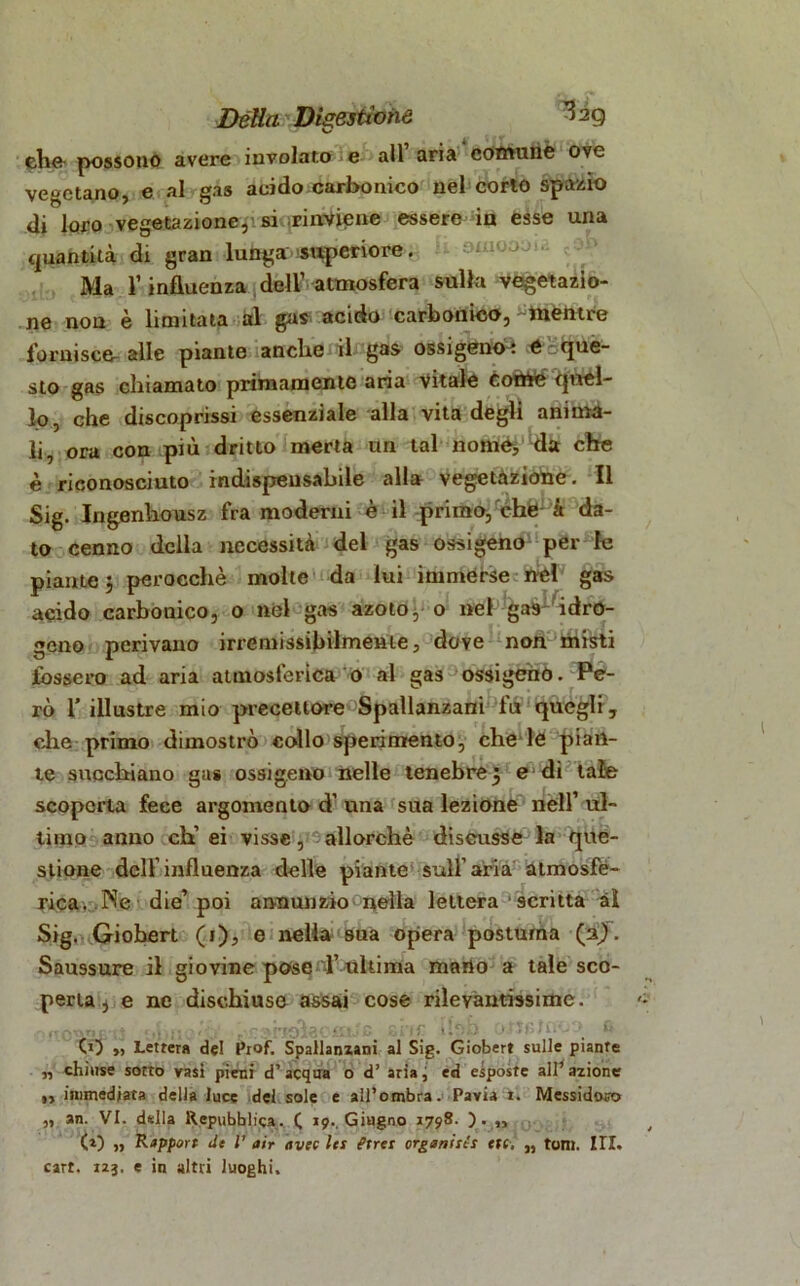 ehe possono avere involato e all aria comune ove vegetano, e al gas acido carbonico nel corto spazio di loro vegetazione,'siirinViene essere in esse una quantità di gran lunga superiore. Ma V influenza dell’ atmosfera sulla vegetazio- ne non è limitata al gas acido carbonico, mentre fornisce- alle piante anche il gas ossigenò? é'cque- sto gas chiamato primamente aria Vitale cotìfe quel- lo ? che discoprissi essenziale alla vita degli anima- li, ora con più dritto merla un tal nomò, da che è riconosciuto indispensabile alla vegetazione. Il Sig. Ingenhousz fra moderni è il primo, che it da- to cenno della necessità del gas ossigeno per le piante 3 perocché molte da lui immerse nel gas acido carbonico, o nel gas azoto, o nel gas- idro- geno perivano irremissibilmente, dove non misti fossero ad aria atmosferica 0 al gas ossigenò. Pe- rò 1’ illustre mio precettore Spallanzani fu quegli, die primo dimostrò collo sperimento, che le pian- te succhiano gas ossigeno nelle tenebre3 e di tale scoperta fece argomento d’una sua lezione nell’ul- timo anno eh’ ei visse, allorché discusse la que- stione dell’influenza delle piante sull’aria atmosfè- rica. .Ne die’ poi annunzio nella lettera ■ scritta al Sig. Giohert (1), e nella sua opera postuma (aji. Saussure il giovine pose l’ ultima meno a tale sco- perta, e ne dischiuse assai cose rilevantissime. CO », Lettera del Prof. Spallanzani al Sig. Giobert sulle piante „ chiuse sotto vasi pieni d’acqua o d’ aria j ed esposte all’ azione ,, immediata della luce del sole e all’ombra. Pavia i. Messidoro „ an. VI. della Repubblica. ( 19.. Giugno 1798. ). „ (0 ,, ’Rapport de l’ air avec les t’irei organisti ttt. „ tom. III. cart. 123. e in altri luoghi.