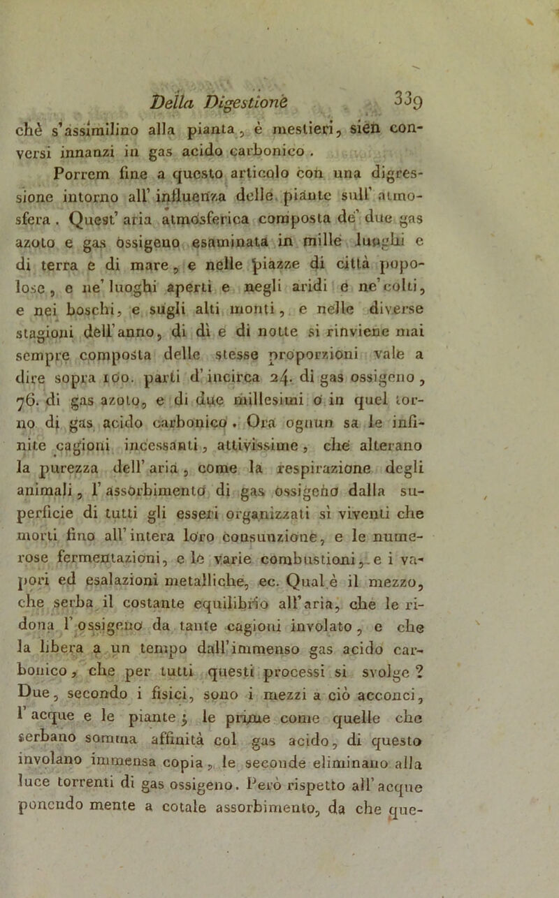 che s’assimilino alla pianta, è mestieri, sien con- versi innanzi in gas acido carbonico . Porrem fine a questo articolo con una digres- sione intorno all’ influenza delle piànte sull' atmo- sfera . Quest’ aria atmosferica composta de’ due gas azoto e gas Ossigeno esaminata in mille lunghi e di terra e di mare, e nelle piazze di città popo- lose , e ne’luoghi aperti e negli aridi e ne’colti, e nei boschi, e sugli alti monti, e nelle diverse stagioni dell’anno, di dì e di notte si rinviene mai sempre composta delle stesse proporzioni vale a dire sopra 100. parti d’incirca 24. di gas ossigeno, 76. di gas azoto, e di due millesimi o in quel tor- no di gas acido carbonico . Ora ognun sa le infi- nite cagioni incessanti, attivissime , che alterano la purezza dell’ aria , come la respirazione degli animali, 1’ assòrbimento di gas ossigeno dalla su- perficie di tutti gli esseri organizzati sì viventi che morti lino all’intera loro consunzione, e le nume- rose fermentazioni, e le varie combustioni,.e i va- pori ed esalazioni metalliche, ec. Qual è il mezzo, che serba il costante equilibrio all’aria, che le ri- dona f ossigeno da tante cagioni involato , e che la libera a un tempo dall’immenso gas acido car- bonico , che per tutti questi processi si svolge ? Due, secondo i fisici, sono i mezzi a ciò acconci, 1 acque e le piante $ le prime come quelle che serbano somma affinità col gas acido, di questo involano immensa copia, le seconde eliminano alla luce torrenti di gas ossigeno. Però rispetto all’acque ponendo mente a cotale assorbimento, da che que-