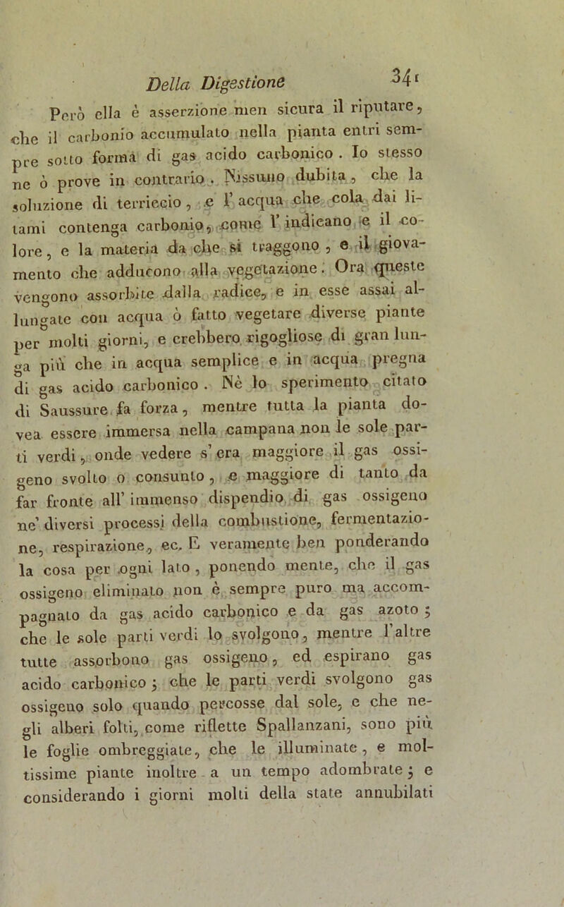 Però ella è asserzione meri sicura il riputare, che il carbonio accumulato nella pianta entri sem- pre sotto formi di gas acido carbonico . Io stesso ne ò prove in contrario . N.issu.110 dubita , che la soluzione di terriccio, e 1 acqua che cola dai li- lami contenga carbonio, .come l’indicano e il co- lore, e la materia da che si traggono , e il giova- mento che adducono alla vegetazione. Ora queste vendono assorbite dalla radice, e in esse assai al- lungate con acqua ò fatto vegetare diverse piante per°molti giorni, e crebbero rigogliose di gran lun- ga più che in acqua semplice e in acqua pregna di gas acido carbonico . Nè lo sperimento citato di Saussure fa forza, mentre tutta la pianta do- vea essere immersa nella campana non le sole par- ti verdi, onde vedere s’era maggiore il gas ossi- geno svolto o consunto, e maggiore di tanto da far fronte all’ immenso dispendio di gas ossigeno ne’ diversi processi della combustione, fermentazio- ne, respirazione, ec, E. veramente ben ponderando la cosa per .ogni lato , ponendo mente, che il gas ossigeno eliminalo non è sempre puro ma accom- pagnato da gas acido carbonico e da gas azoto 5 che le sole parti verdi lo svolgono, mentre l’altre tutte assorbono gas ossigeno, ed espilano gas acido carbonico 5 che le parti verdi svolgono gas ossigeno solo quando percosse dal sole, e che ne- gli alberi folti, come riflette Spallanzani, sono più le foglie ombreggiate, che le illuminate, e mol- tissime piante inoltre a un tempo adombrate 3 e considerando i giorni molti della state annubilati