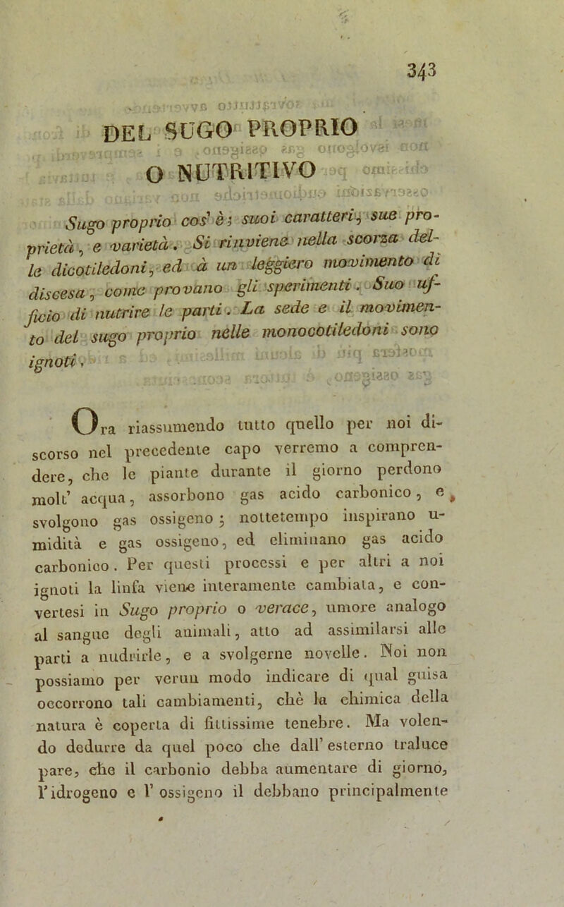 ©itfidmwa oJJ-'-UJpivo? ?•»». DEL SUGO'-PROPRIO .j. iinpv»iqin«»a i 3 «onagieap _«>§_ onogfovai aoa. £i i/Rl i orni kAdi O NUTRITIVO _ p ^ }£u ' / non 9xìohi9iTio4)iJf) ixd)is£Yi9aeo- Sugo proprio cos' è ; suoi caratteri’g sue pro- prietà , e varietà. Si rinviene nella scorza del- le dicotiledoni, ed à un leggiero movimento de discesa, come provano gli sperimenti. Suo uf- ficio di nutrire le parti. La sede e il movùnen- to del sugo proprio nelle monocotiledoni sono ..I..-- li i LV r Lì; •» ' i q Eiui^o- fj;. ,;cooa lìlO-ti-U Ó t0fl9gìa30 zcg ignoti, Ora riassumendo lutto quello per noi di- scorso nel precedente capo verremo a compren- dere, che le piante durante il giorno perdono moli’ acqua, assorbono gas acido carbonico, e, svolgono gas ossigeno ; nottetempo inspirano u- midità e gas ossigeno, ed eliminano gas acido carbonico. Per questi processi e per altri a noi ignoti la linfa viene interamente cambiala, e con- vertesi in Sugo proprio o verace, umore analogo al sangue degli animali, atto ad assimilarsi alle parti a nudrirle, e a svolgerne novelle. Noi non possiamo per veruu modo indicare di qual guisa occorrono tali cambiamenti, che la chimica della natura è coperta di fittissime tenebre. Ma volen- do dedurre da quel poco che dall1 esterno traluce pare, die il carbonio debba aumentare di giorno, ridrogeno e 1’ ossigeno il debbano principalmente