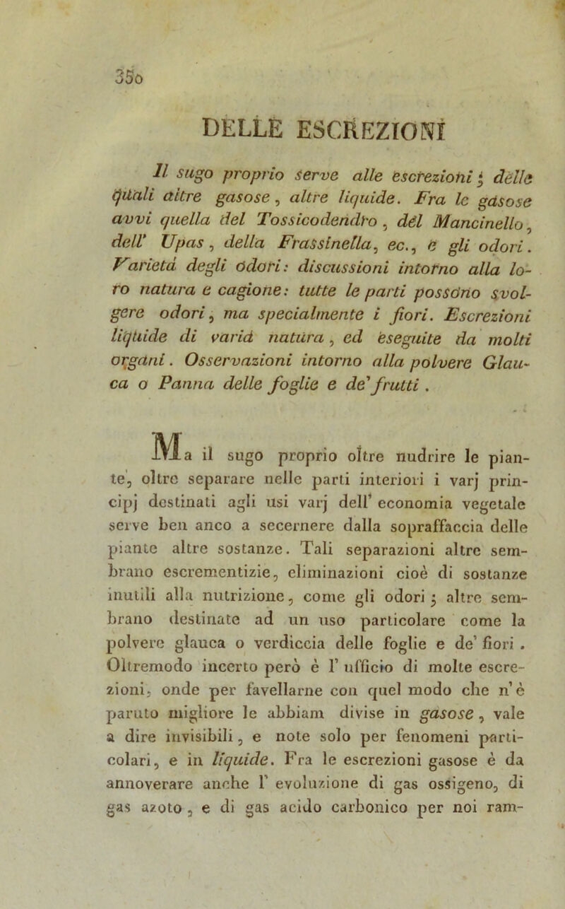 ; DELLE ESCREZIONI li sugo proprio serve alle escrezioni ■ dèlie quali altre gasose, altre liquide. Fra le gas ose a vvi quella del Tossico dendro , dèi Mancinello, dell' TJpas, della Frassinella, ec., e gli odori. Varietd degli odati: discussioni intorno alla lo- ro natura e cagione: tutte le parti possono svol- gere odori, ma specialmente i fiori. Escrezioni liquide di varid natura, ed eseguite da molti organi. Osservazioni intorno alla polvere Glau- ca o Panna delle foglie e de' frutti . Ma a sugo proprio oltre nudrire le pian- te, ollni separare nelle parli interiori i varj prin- cipi destinali agli lisi varj dell1 economia vegetale serve ben anco a secernere dalla sopraffaccia delle piante altre sostanze. Tali separazioni altre sem- brano escrementizie, eliminazioni cioè di sostanze inutili alla nutrizione, come gli odori 5 altre sem- brano destinate ad un uso particolare come la polvere glauca o verdiccia delle foglie e de’ fiori . Oltremodo incerto però è 1’ ufficio di molle escre- zioni, onde per favellarne con quel modo che n’è paruto migliore le abbianr divise in gasose , vale a dire invisibili, e note solo per fenomeni parti- colari, e in liquide. Fra le escrezioni gasose è da annoverare anche Y evoluzione di gas ossigeno, di gas azoto , e di gas acido carbonico per noi ram-