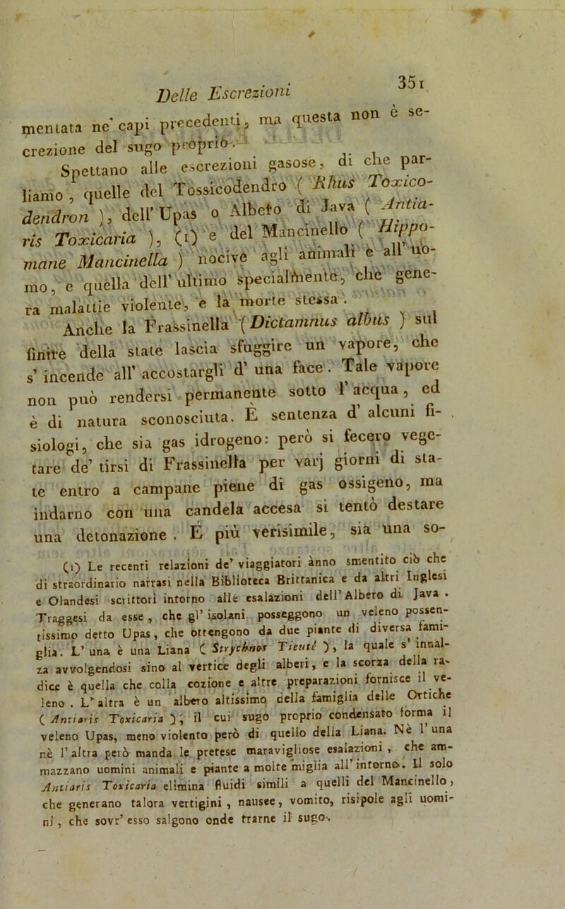 Belle Escrezioni spentala ne capi precedenti, ma questa non e se- crezione del sugo pri>Ì>rKe-‘ ' Spettano alle escrezioni gasose, di che par- liamo , quel'6 <W Tossicodendro (' Khus Touico- dmdron ), dellUpas o Albefo d. lava ( Jnua- rts Toxicàvia ), (.) = del Mane,nello ( mane Mancinella ) nocive agli anima i e a mo, e quella dell'ultimo speci al*,ente, cllc Senc' ra malattie violente, e la morte slessa . Anche la Frassinella '( Dictamnus albus ) sul finire della state lascia sfuggire un vapore, clic s’ incende all’ accostargli <T una face . Tale vapore non può rendersi permanente sotto 1 acqua, ed è di natura sconosciuta. E sentenza d’ alcuni fi- siologi, che sia gas idrogeno: però si fecero vege- tare de tirsi di Frassinella per varj giorni di sta- te entro a campane piene di gas ossigeno, ma indarno con una candela accesa si tentò destare una detonazione . É più verisimile, sia una so- (0 Le recenti relazioni de’ viaggiatori anno smentito cib che di straordinario narrasi nella Biblioteca Brittanica e da altri Inglesi e Olandesi setittoii intorno alle esalazioni dell’Albero di. Java . Traggesi da esse, che gl’isolani posseggono un veleno possen- tissimo detto Upas, che ottengono da due piante di diversa fami- glia . L’ una è una Liana C Strfèkn* Tituti ) , la quale s innal- za avvolgendosi sino al vertice degli alberi, e la scorza della ra- dice è quella che colla cozione e altre preparazioni fornisce il ve- leno . L’altra è un albero altissimo della famiglia delle Ortiche ( Ariti tris Toxicaria ), il cui sugo proprio condensato forma il veleno Upas, meno violento però di quello della Liana. Nè 1 una nè l’altra petò manda le pretese maravigliose esalazioni , che am- mazzano uomini animali e piante a molte miglia all intorno. Li solo Antiaris Toxicaria elimina fluidi simili a quelli del Mancine,Io , che generano talora vertigini, nausee, vomito, risipole agii uomi- ni , che sovr’ esso salgono onde trarne il sugo-.