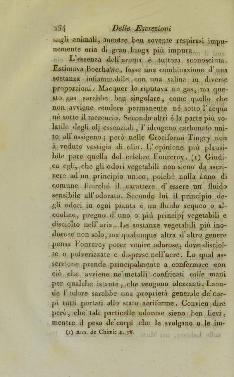 sugli animali, mentre ben sovente respirasi impu- nemente aria di gran lunga più impura. L essenza dell’aroma è tuttora sconosciuta. Estimava BoerhaVe, fosse una combinazione d’una sostanza infiammabile con una salina in diverse proporzioni. Macquer lo riputava un gas., ma que- sto gas sarebbe ben singolare, come quello ebe non avviene rendere permanente nè sotto l’acqua nè sotto il mercurio. Secondo aliri è la parte più vo- latile degli olj essenziali, l'idrogeno carbonato uni- to all ossigeno j però nelle Cruciformi Tingry non à veduto vestigia di olio. L’opinione più plausi- bile pare quella del celebre Fourcroy. (x) Giudi- ca egli, ebe gli odori vegetabili nou sieno da ascri- vere ad un principio unico, poiché nulla anno di comune fuorché il carattere d’ essere un fluido sensibile all’odorato. Secondo lui il principio de- gli odori in ogni pianta è un fluido acqueo o al- coolico, pregno d’ uno o più principj vegetabili e disciolio nell’ aria. Le sostanze vegetabili più ino- dorose non solo, ma qualunque altra d’altro genere pensa Fourcroy poter venire odorose, dove disciol- te o polverizzate e dispex'se nell’aere. La qual as- serzione prende principalmente a confermare con ciò ebe avviene ne’metalli confricati colle mani per qualche istante, che vengono olezzanti. Laon- de 1 odore sarebbe una proprietà generale de’cor- pi tutti portati allo stato aeriforme. Convien dire però, che tali particelle odorose sieno ben lievi, mentre il peso de’corpi che le svolgano o le un- ti) Ann. de Chiane n. 78.