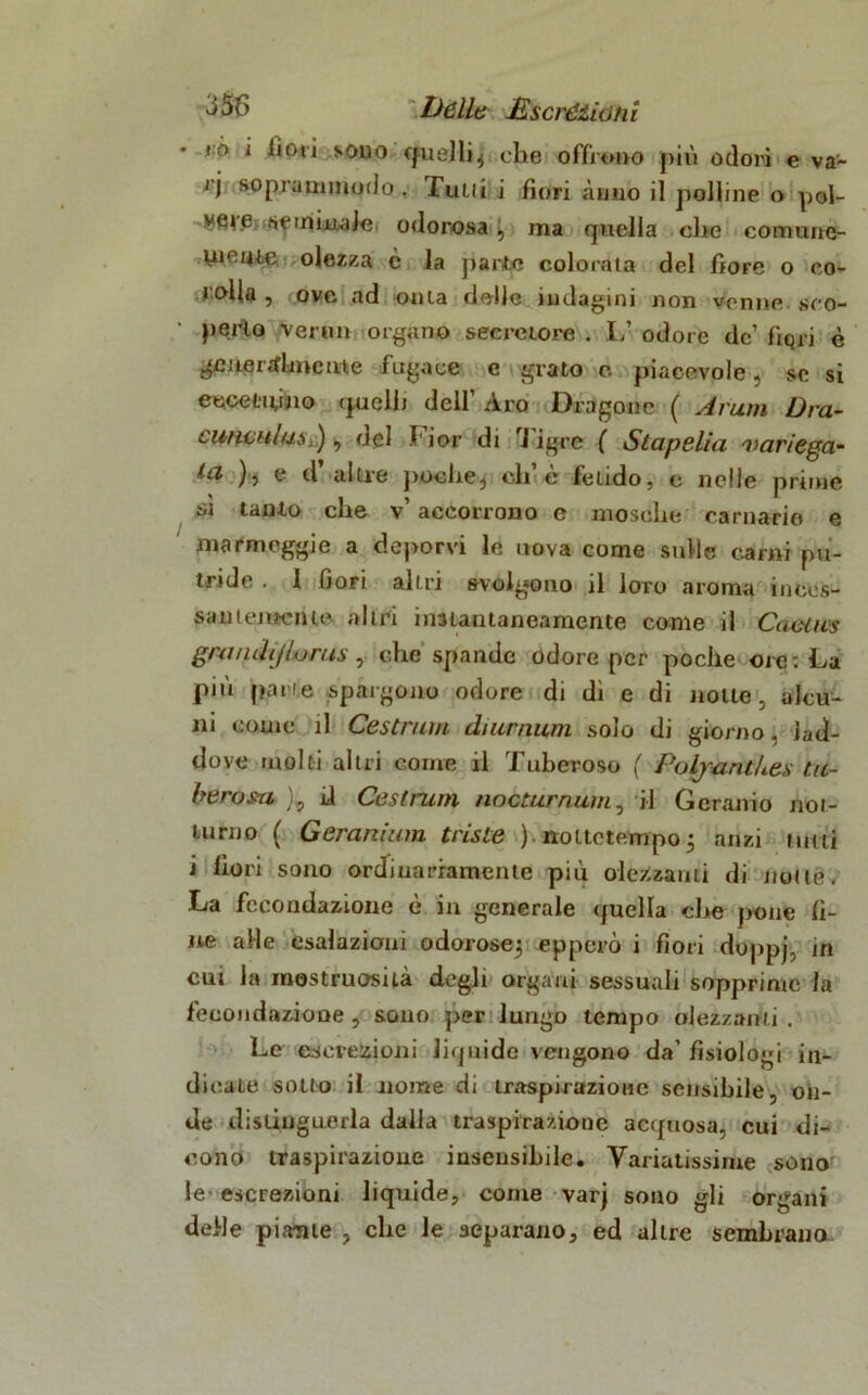 Dèlie £ scrèzio tii > ò i lioti sono quelli, che offrono più odori e va- ri soprammmlo . Tulli i fiori Anno il polline o pol- seminale odorosa , ma quella che comune- uieme olezza è la parte colorala del fiore o co- • olla , ove ad onta delle indagini non venne sco- perto vermi organo secretore . L’ odore de’ fiqri è generalmente fugace e grato e. piacevole, se si eecefciyno quelli dell’ Aro Dragone ( A rum Dra- cwichIus,) , del Fior di Tigre ( Slapelia variega- ta ), e d alile poche, eli è fetido, e nelle prime si tanto che v’ accorrono e mosche carnario e ma r moggi e a deporvi le uova come sulle carni pu- tride . I fiori altri svolgono il loro aroma inces- santemente altri iimantaneamente come il Caetws gwndijlurus, che spande odore per poche ore: La più pane spargono odore di di e di notte, alcu- ni come il Cestrum di umani solo di giorno, lad- dove molti altri come il Tuberoso ( PoljantUes tu- berosa ), ii Cestrum nootwrnum, il Geranio not- turno ( Geranium triste ) nottetempo 5 anzi miti i fiori sono ordinariamente più olezzanti di mille, La fecondazione è in generale quella che pone fi- ne alle esalazioni odorose^ epperò i fiori doppj, in cui la mostruosità degli organi sessuali sopprime la fecondazione , sono per lungo tempo olezzanti . Le escrezioni liquide vengono da’ fisiologi in- dicate sotto il nome di traspirazione sensibile, on- de distinguerla dalla traspirazione acquosa, cui di- cono traspirazione insensibile. Variatissime sono le escrezioni liquide, come varj sono gli organi delle piante , che le separano, ed altre sembrano