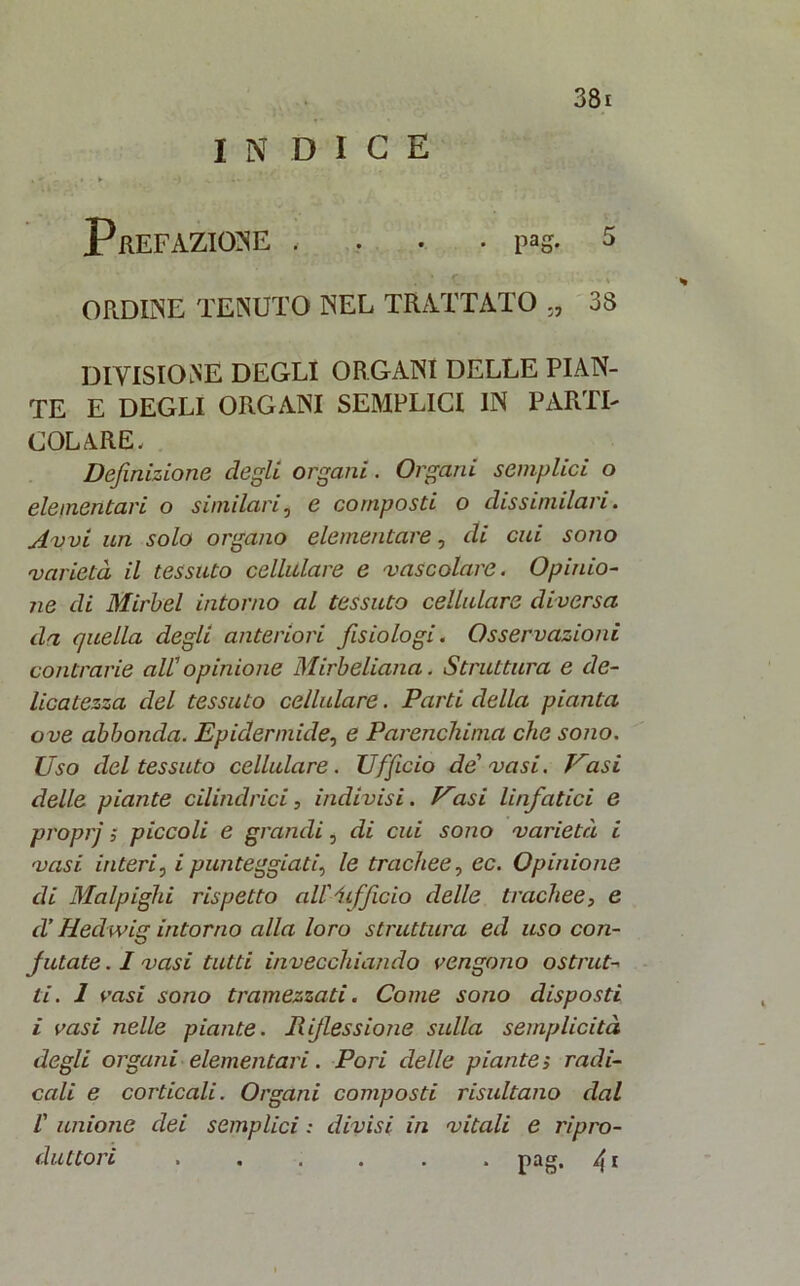 INDICE Prefazione . ... i«g. s ORDINE TENUTO NEL TRATTATO ., 38 DIVISIONE DEGLI ORGANI DELLE PIAN- TE E DEGLI ORGANI SEMPLICI IN PARTI- COLARE- Definizione degli organi. Organi semplici o elementari o similari5 e composti o dissimilaci. Avvi un solo organo elementare, di cui sono varietà il tessuto cellulare e vascolare. Opinio- ne di Michel intorno al tessuto cellulare diversa da quella degli anteriori fisiologi. Osservazioni contrarie all' opinione Mirbeliana. Struttura e de- licatezza del tessuto cellulare. Parti della pianta ove abbonda. Epidermide, e Parenchima che sono. Uso del tessuto cellulare. Ufficio de vasi. Vasi delle piante cilindrici, indivisi. Vasi linfatici e proprj 5 piccoli e grandi, di cui sono varietà i vasi interi, i punteggiati, le trachee, ec. Opinione di Malpighi rispetto aU'iifficio delle trachee, e d’Hedwig intorno alla loro struttura ed uso con- futate . I vasi tutti invecchiando vengono ostrut- ti. 1 vasi sono tramezzati. Come sono disposti i vasi nelle piante. Riflessione sulla semplicità degli organi elementari. Pori delle piante; radi- cali e corticali. Organi composti risultano dal V unione dei semplici : divisi in vitali e ripro- duttori pag. 41