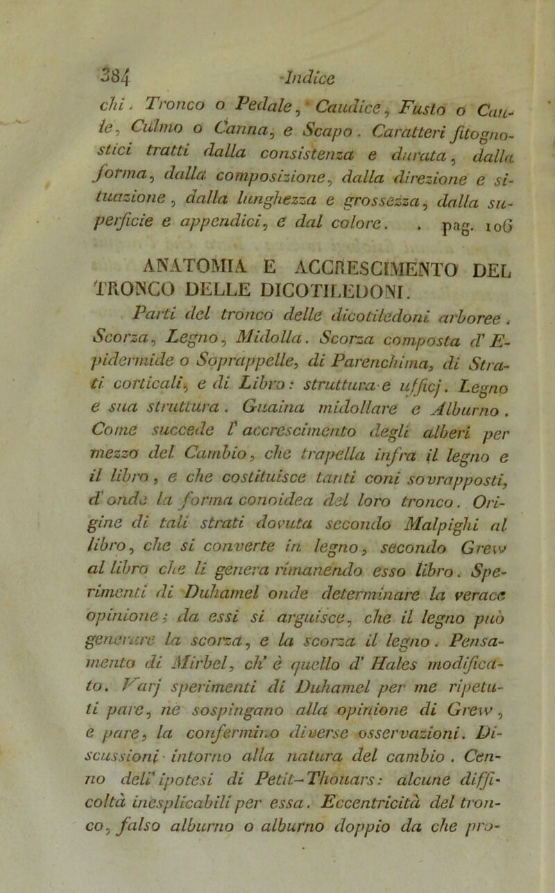 chi . Tronco o Pedale, * Caudice, Fusto o Cau- le, Culmo o Canna, e Scapo. Caratteri fitogno- siici tratti dalla consistenza e durata, dalla forma, dalla, composizione, dalla direzione e si- tuazione , dalla lunghezza e grossezza, dalla su- perficie e appendici, e dal colore. . pag. xoG ANATOMIA E ACCRESCIMENTO DEL TRONCO DELLE DICOTILEDONI. Parti del tronco delle dicotiledoni arboree . Scorza, Pegno, Midolla. Scorza composta d'E- pidermide o Soprappelle, di Parenchima, di Stra- ti corticali, e di Libro: struttura e ufficj. Legno e sua sii attui a . G~uania midollare e M.lbumo . Come succede l'accrescimento degli alberi per mezzo del Cambio, che trapella infra il legno e il libro, e che costituisce tanti coni sovrapposti, d'onde la forma conoidea del loro tronco. Ori- gine di tali strati dovuta secondo Malpighi al libro, che si converte in legno, secondo Gre io allibro che li genera rimanendo esso libro. Spe- rimenti di Duhamel onde determinare la verace opinione ; da essi si arguisce, che il legno può generare la scorza, e la scorza il legno. Pensa- mento di Mirbel, eh’ è quello d’ Hales modifica- to. J arj sperimenti di Duhamel per me ripetu- ti pare, ne sospingano alla opinione di Grew, e pare, la confermino diverse osservazioni. Di- scussioni intorno alla natura del cambio. Cen- no deli.' ipotesi di Petit- Thouars: alcune diffi- coltà inesplicabili per essa. Eccentricità del tron- co, falso alburno o alburno doppio da che prò-