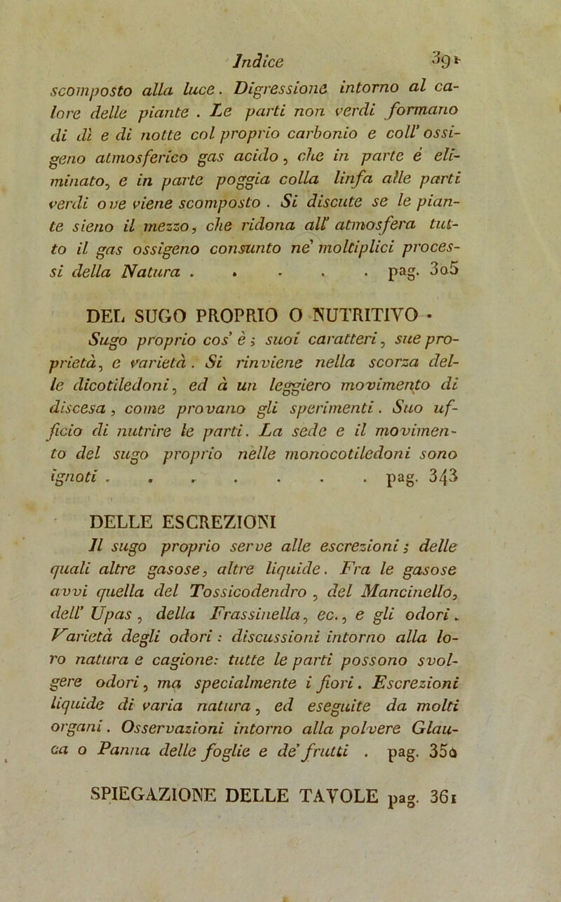 scomposto alla luce. Digressione intorno al ca- lore delle piante . Le parti non verdi formano di dì e di notte col proprio carbonio e coll’ ossi- geno atmosferico gas acido , che in parte è eli- minato, e in parte poggia colla linfa alle parti verdi o ve viene scomposto . Si discute se le pian- te sieno il mezzo, che ridona all’ atmosfera tut- to il gas ossigeno consunto ne’ moltiplici proces- si della Natura . . • . . pag. 3a5 DEL SUGO PROPRIO O NUTRITIVO • Sugo proprio cos’ è ; suoi caratteri, sue pro- prietà, c varietà . Si rinviene nella scorza del- le dicotiledoni, ed à un leggiero movimento di discesa, come provano gli sperimenti. Suo uf- ficio di nutrire le parti. La sede e il movimen- to del sugo proprio nelle monocotiledoni sono ignoti ....... pag. 343 DELLE ESCREZIONI Il sugo proprio serve alle escrezioni ; delle quali altre gasose, altre liquide. Fra le gasose avvi quella del Tossicodendro , del Mancinello, dell’ Upas , della Frassinella, ec., e gli odori _ Varietà degli odori : discussioni intorno alla lo- ro natura e cagione: tutte le parti possono svol- gere odori, ma specialmente i fiori. Escrezioni Liquide di varia natura, ed eseguite da molti organi. Osservazioni intorno alla polvere Glau- ca o Panna delle foglie e de’ frutti . pag. 35<S SPIEGAZIONE DELLE TAVOLE pag. 36i