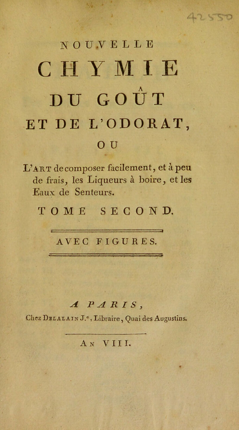 ‘ A-\ SVo NOU.VELLE C H Y M I E DU GOÛT ET DE L’ODORAT, O ü L’art décomposer facilement, et à peu de frais, les Liqueurs à boire, et les Eaux de Senteurs. TOME SECOND. AVEC FIGURES. A Chez Dexalain PARIS, J., Libraire, Quai des Augustins.