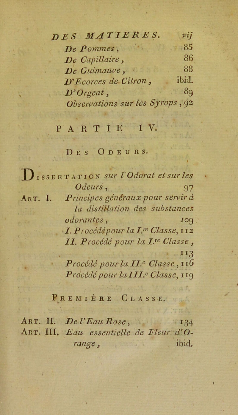 De Pommes, 85 De Capillaire, 86 De Guimauve, 88 D'Ecorces de Citron, ibid. D’Orgeat, 89 Observations sur les Syrops , 92 PARTIE IV. Des Odeurs. X Dissertation sur V Odorat et sur les Odeurs, P7 Art. I. Principes généraux pour servir à la distillation des substances odorantes, 109 I. Procéddpour la I.rc Classe, 112 II. Procédé pour la I.re Classe, Ir3 Procédé pourla II.c Classe ,116 Procédé pour la III.a Classe, 119 * . ' * - # Première Classe. ». Art. II. De P Eau Rose, 134 Art. III. Eau essentielle de Fleur, d’O- range, ibid.