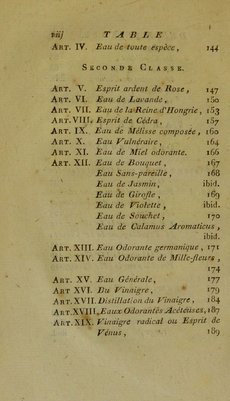 » viij TABLE ' Art. IV. Eau de toute espèce, 144 » Seconde Classe. 1 Art. V. Esprit ardent de Rose, T47 Art. VI. Eau de Lavande, i5o Art. VII. Eau de la Reine d'Hongrie, 153 Art. VIII. Esprit de Cédra , i57 Art. IX. Eau de Mélisse composée , 160 Art. X. Eau Vulnéraire, 164 Art. XI. Eau de Miel odorante. 166 Art. XII. Eau de Bouquet, ï67 Eau Sans-pareille, 168 V Eau de Jasmin, ibid. - Eau de Girojle , 169 Eau de Violette , ibicl. Eau de Souchet, T70 Eau de Calamus Aromaticus , ibid. Art. XTII. i?<7Z7 Odorante germanique , 171 Art. XIV. Odorante de Mille-Jleurs , 174 Art. XV. 2£az7 Générale, 177 Art XVT. Vinaigre, “ 179 A rt. XVII. Distillation du Vinaigre , 184 Art.XVIII^ûw^ Odorantès Acètcuses,\érj Art.XIX. Vinaigre radical ou Esprit de Vénus, •* 189 ✓