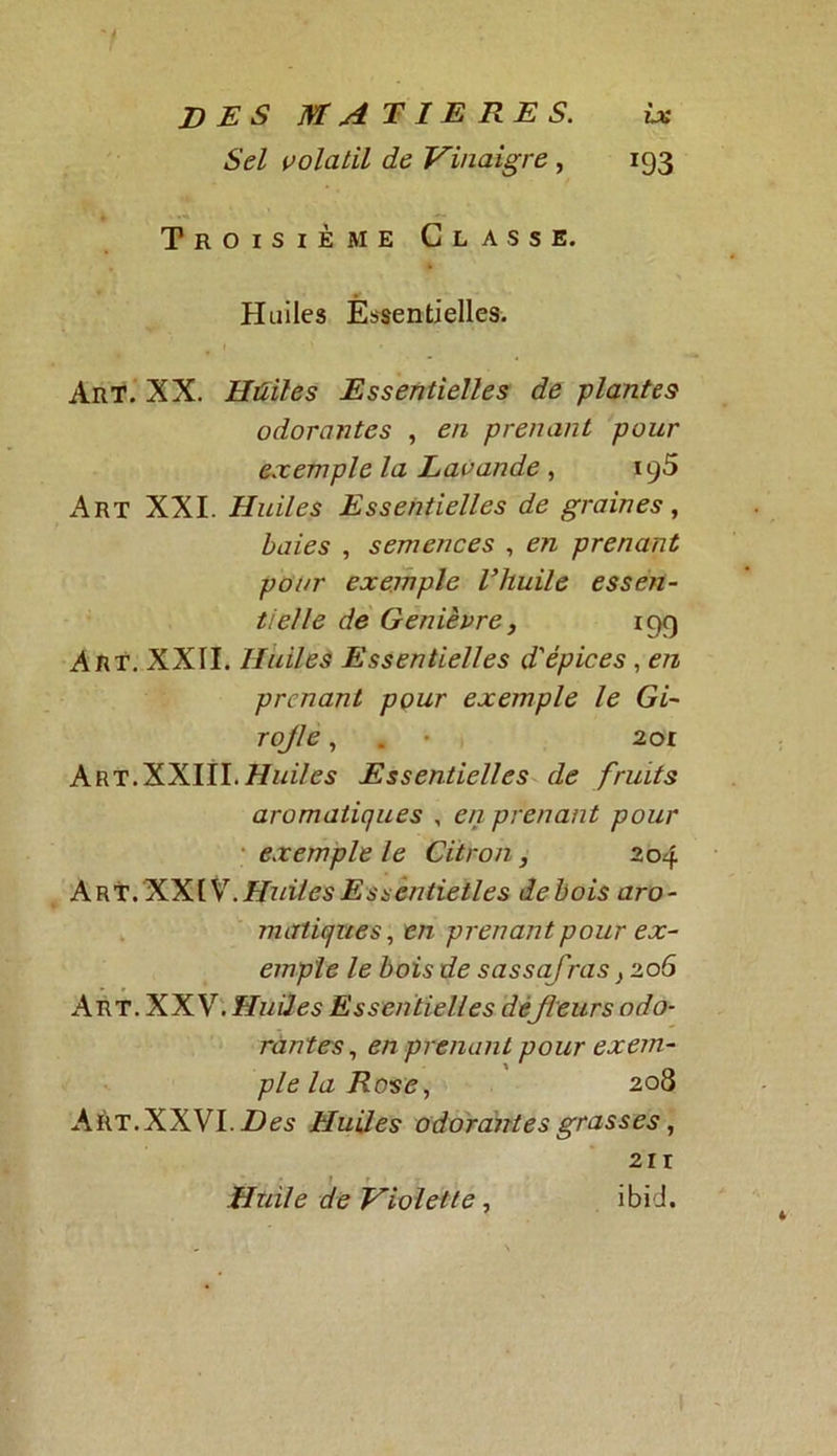 7 DES MATIERES. ix Sel volatil de Vinaigre , 193 Troisième Classe. Huiles Essentielles. Art. XX. Huiles Essentielles de plantes odorantes , en prenant pour exemple la Lavande , ig5 Art XXI. Huiles Essentielles de graines, baies , semences , en prenant pour exemple l’huile essen- tielle de Genièvre, 199 Art. XXII. Huiles Essentielles d'épices , en prenant pour exemple le Gi- rojle, . • 201 ART.XXIII.77zA/es Essentielles de fruits aromatiques , en prenant pour exemple le Citron, 204 Art. XXIV. Huiles Essentielles de bois aro- matiques, en prenant pour ex- emple le bois de sassafims} 206 Art. XXV. Huiles Essentielles dêjleurs odo- rantes, en prenant pour exem- ple la Rose, 208 AÈT.XXVI.Ztes Huiles odorantes grasses, 211 Huile de Violette, ibid.