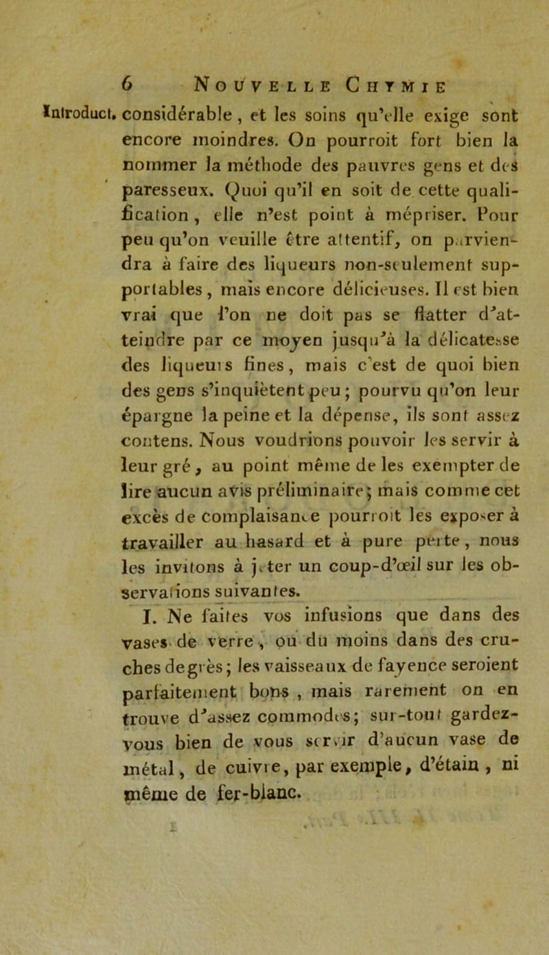 ïnlroduci, considérable, et les soins qu’elle exige sont encore moindres. On pourroit fort bien la nommer la méthode des pauvres gens et des paresseux. Quoi qu’il en soit de cette quali- fication , elle n’est point à mépriser. Pour peu qu’on veuille être attentif, on parvien- dra à faire des liqueurs non-seulement sup- portables , mais encore délicieuses. Il est bien vrai que l’on ne doit pas se flatter d'at- teiudre par ce moyen jusqu'à la délicatesse des liqueuis fines, mais c’est de quoi bien des gens s’inquiètent peu ; pourvu qu’on leur épargne la peine et la dépense, ils sont assez coutens. Nous voudrions pouvoir les servir à leur gré, au point même de les exempter de lire aucun avis préliminaire; mais comme cet excès de complaisance pourroit les exposer à travailler au hasard et à pure perte, nous les invitons à jvter un coup-d’oeil sur les ob- servations suivantes. I. Ne faites vos infusions que dans des vases de verre , ou du moins dans des cru- ches degrés; les vaisseaux de fayence seroient parlaitement bons , mais rarement on en trouve d'assez commodes; sur-tout gardez- vous bien de vous servir d’aucun vase de métal, de cuivie, par exemple, d’étain , ni même de fer-blanc. i