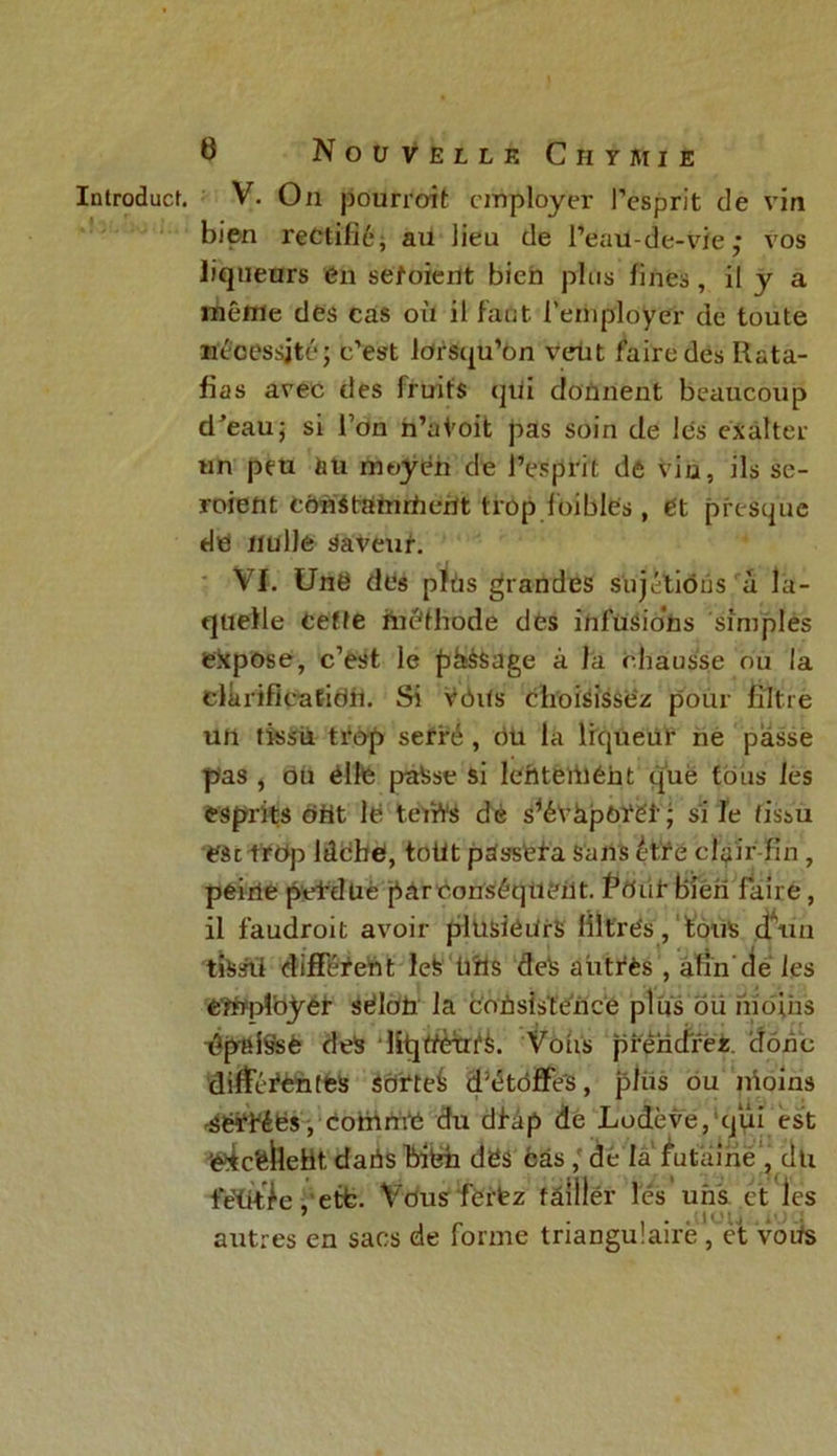 Introduct. V. On pourroit employer l’esprit de vin bien rectifié, au lieu de l’eau-de-vie,* vos liqueurs en sefoieilt bien plus fines, il y a même des cas où il faut, l’employer de toute nécessité; c’est lorsqu’on veut faire des Rata- fias avec des fruits qui donnent beaucoup d^eau; si l’on n’a Voit pas soin de les exalter un peu au moyen de l’esprit de vin, ils se- roieftt cdnStamrfient trop loibles, et presque de nulle Saveur. VI. Unë des pïüs grandes sujétions a la- quelle cette méthode dès infusions simples expose, c’est le phssage à J a chausse on la clarification. Si vôits choisissez: pour filtre un tissu trop serré , ou la liqueur ne passe pas , ou éllfe paSse si lehteiiiéht que tous les esprits dut le teiïVS dé s^éVâpôYéf ; si le tissu e'àc trop lâche, toüt pdss'efa sans être clair fin , peine peVdüe parconséquèUt. Pô lit Bien faire, il faudroit avoir plusieurs filtrés, Lotis d’un tissii différent Icfe tiîls deX autres , afin'dé les employer séloti la coUsistence plus oii moins ^pai§sé des liquètri'è. Vous prendrez donc différentes Sôfteé d^toffes, plus ou Moins -sérfées, comme du dfàp de Lodève, qui est ’éXc'éheht, daiis biéh dës cas , de la futaine , dti tetit^e, etfc. Vous fie ré z fâiilér lés uns. et les autres en sacs de forme triangulaire, et votfs
