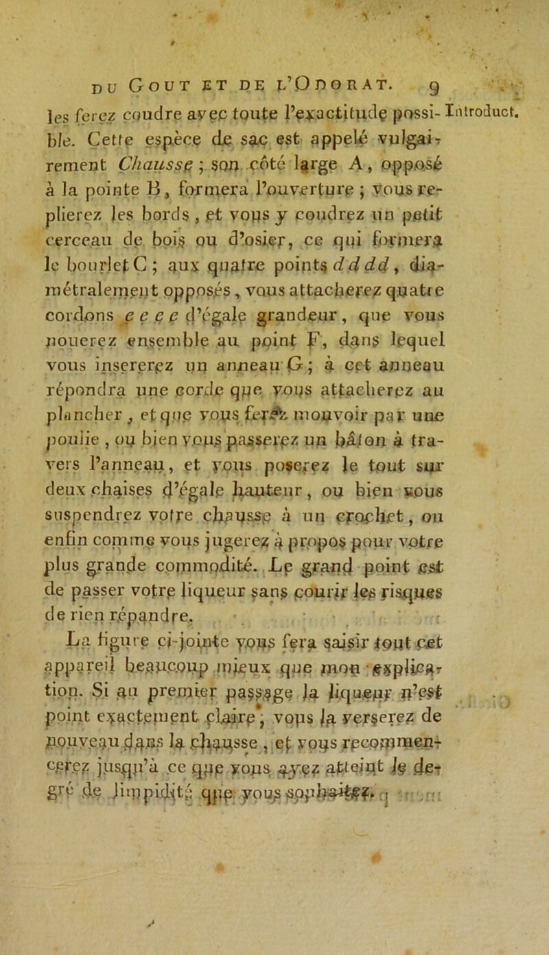 les ferez coudre ayp.c toute l’exactitudç possi- Introduct b le. Cette espèce de sac est appelé vulgaiT rement Chausse ; son côté large A, opposé à la pointe B, formera l’ouverture ; vous re- plierez Jes bords , et vous y coudrez un petit cerceau de bois ou d’osier, ce qui formera le bourletC; aux quatre points dd dû, dia- métralement oppos.es, vous attacherez quatre cordons e e e e d’égale grandeur, que vous nouerez ensemble au point Jé, dans lequel vous insérerez uu anneau G; à cet anneau répondra une corde que vous attacherez au plancher, et que vous fer A mouvoir par une poulie , ou bien yon;s passerez un bâton à tra- vers l’anneau, et vous poserez le tout sur deux chaises d’égale hauteur, ou bien sous suspendrez votre chaussp à un crochet, 011 enfin comme vous jugerez à propos pour votre plus grande commodité. Lp grand point est de passer votre liqueur sans pourir les risques de rien répandre. La figure ci-jointe y,ous fera saisir tout cet appareil beaucoup mieux que mou tfxpliegr tion. Si au premier passage ]a Jiqupuf U?e$t point exactement piairp, vops la verserez de UQ.uveau data? la chausse , ef vops rpcomnaen- cerez jusqu’à ce qpp yops aje? atteint Jp cfe-r gré de limpidité qim vousappbai^î. i