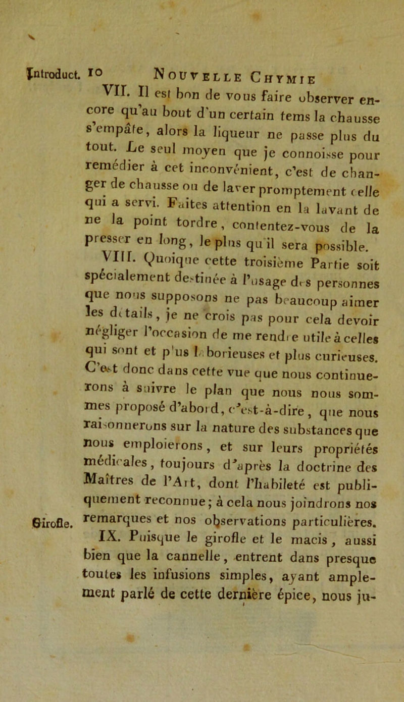 Jntroduct. io Nouvelle Chymie VIL Il est bon de vous faire observer en- core qu’au bout d'un certain tems la chausse s empâte, alors la liqueur ne passe plus du tout. Le seul moyen que je connoisse pour remédier à cet inconvénient, c’est de chan- ger de chausse ou de laver promptement celle qm a servi. Faites attention en la lavant de ne la point tordre, contentez-vous de la presser en long, le plus qu il sera possible. VIH. Quoique cette troisième Partie soit spécialement destinée à Posage d, s personnes que noos supposons ne pas beaucoup aimer les details, je ne crois pas pour cela devoir négliger l’occasion de me rendie utile à celles qui sont et pus ! borieuses et plus curieuses. Cftst donc dans cette vue que nous continue- rons à suivre le plan que nous nous som- mes proposé d’abord, c'est-à-dire, que nous raisonnerons sur la nature des substances que nous emploierons, et sur leurs propriétés médi' aies, toujours diaprés la doctrine des Maîtres de l’Art, dont l’habileté est publi- quement reconnue ; à cela nous joindrons nos Girofle, ^marques et nos observations particulières. IX. Puisque le girofle et le macis, aussi bien que la cannelle, entrent dans presque toutes les infusions simples, ayant ample- ment parlé de cette dernière épice, nous ju-
