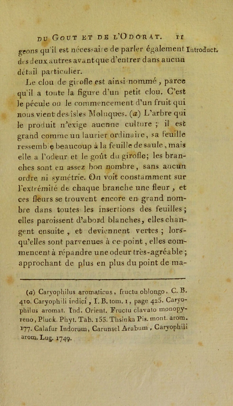geo ns qu il est néces^ai e de parler également IhtroJact, dts deux autres avant que d’entrer dans aucun détail particulier. Le clou de girofle est ainsi nommé, parce qu'il a toute la figure d’un petit clou. C’est le pécule ou le commencement d’un fruit qui nous vient des îsles IVloluqucs. (<z) L’arbre qui le produit n’exige aucune culture ; il est grand comme un laurier ordinaire, sa leuille ressembiç beaucoup à la feuille de saule , mais elle a l’odeur et le goût du girofle; les bran- ches sont en assez bon nombre, sans aucun ordre ni symétrie. On voit constamment sur l’extrémité de chaque branche une fleur , et ces fleurs se trouvent encore en grand nom- bre dans toutes les insertions des feuilles; elles paraissent d’abord blanches, elles chan- gent ensuite , et deviennent vertes ; lors- qu’elles sont parvenues à ce point, elles com- mencent à répandre une odeur très-agréable ; approchant de plus en plus du point de ma- ta) Caryophilus aromaticus * fructu oblongo , C. B. 410. Caryophili indiçi , I. B. tom. 1, page 425. Caryo- philus aromat. Ind. Orient. î’ruclu clavato monopy- reuo, Pluck. Phyt. Tab. i55. Thsinka Pis. mont. arom. 177- Calafur Indorum, Carunsel Arabum , Caryophili arom, Lug. 1749.