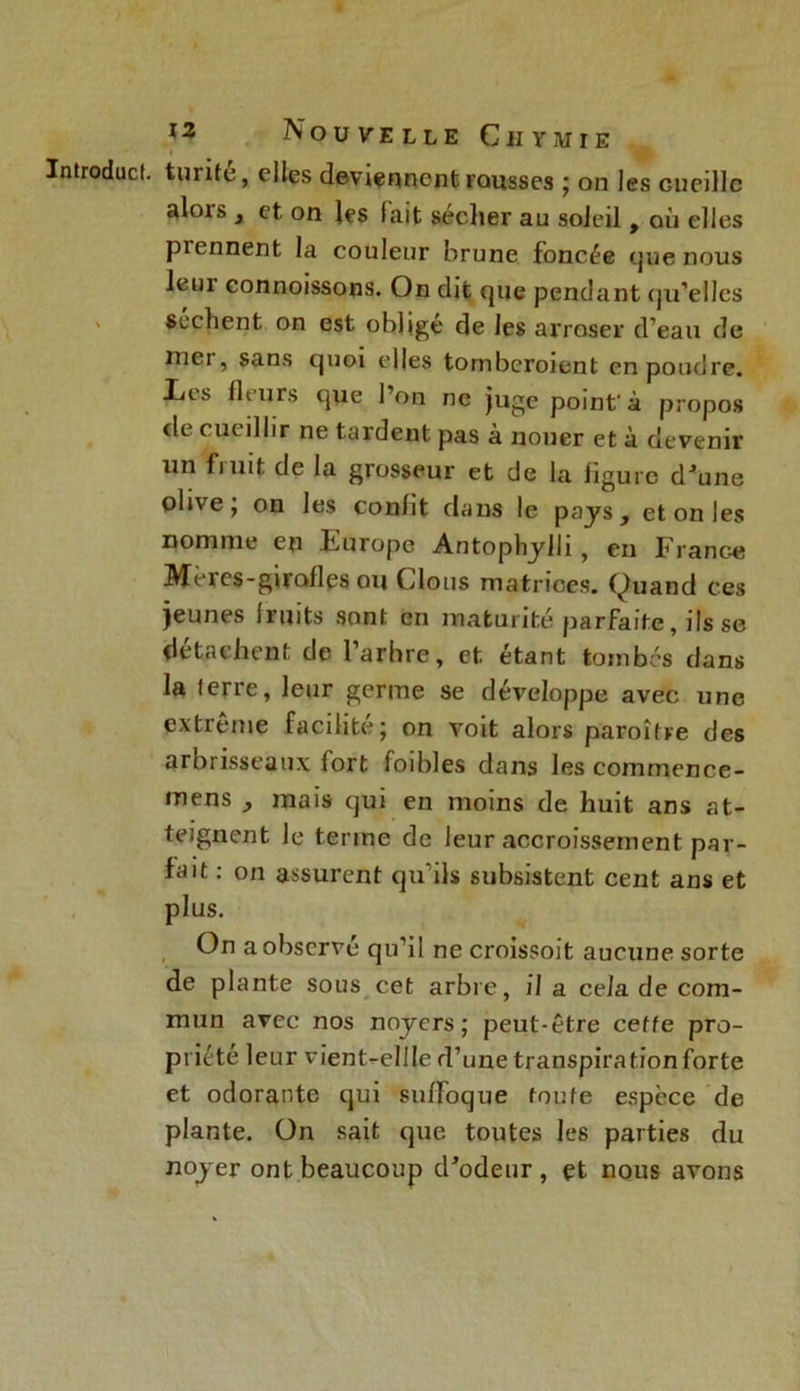 Introduct. turife, elles deviennent rousses ; on les cueille alors , et on les fait seclier au soleil, où elles prennent la couleur brune foncée que nous leui connoissons. On dit que pendant qu'elles Scellent on est oblige de les arroser d’eau de mer, sans quoi elles tomberoient en poudre. Les fleurs que l’on ne juge point à propos de cueillir ne tardent pas à nouer et à devenir un finit de la grosseur et de la ligure d'une olive j on les conht dans le pays, et on les nomme en Europe Antophylli, en France Meres-girolles ou Clous matrices. Quand ces jeunes fruits sont en maturité parfaite, ifs se détachent de l’arbre, et étant tombés dans la (erre, leur germe se développe avec une extrême facilité; on voit alors paroître des arbrisseaux fort foibles dans les commence- mens , mais qui en moins de huit ans at- teignent Je terme de leur accroissement par- fait : on assurent qu'ils subsistent cent ans et plus. On a observé qu’il ne croissoit aucune sorte de plante sous cet arbre, il a cela de com- mun avec nos noyers; peut-être cette pro- priété leur vient^ellle d’une transpiration forte et odorante qui suffoque toute espèce de plante. On sait que toutes les parties du noyer ont beaucoup d'odeur, et nous avons