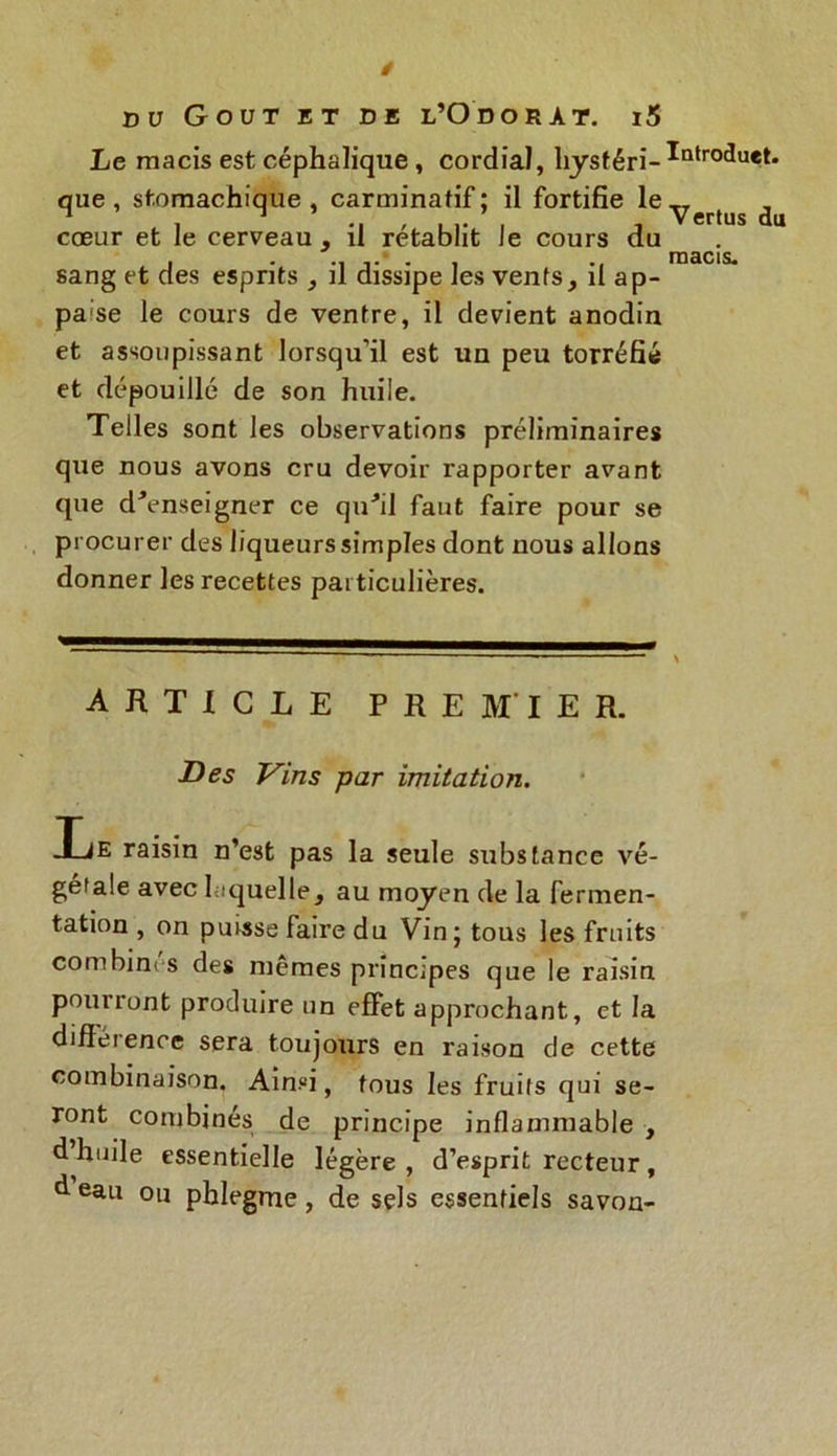Le macis est céphalique , cordial, hysféri-*ntr0(*uet> que , stomachique , carminatif ; il fortifie le y ertus ^ cœur et le cerveau , il rétablit le cours du . .. macis, sang et des esprits , il dissipe les vents, il ap- paise le cours de ventre, il devient anodin et assoupissant lorsqu’il est un peu torréfié et dépouillé de son huile. Telles sont les observations préliminaires que nous avons cru devoir rapporter avant que d'enseigner ce qu'il faut faire pour se procurer des liqueurs simples dont nous allons donner les recettes particulières. ARTICLE PREMIER. Des Vins par imitation. iE raisin n’est pas la seule substance vé- gétale avec laquelle, au moyen de la fermen- tation , on puisse faire du Vin; tous les fruits combinas des mêmes principes que le raisin pourront produire un effet approchant, et la diftet ence sera toujours en raison de cette combinaison. Ainsi, tous les fruits qui se- ront combinés de principe inflammable , d huile essentielle légère, d’esprit recteur, d eau ou phlegme, de sels essentiels savon-