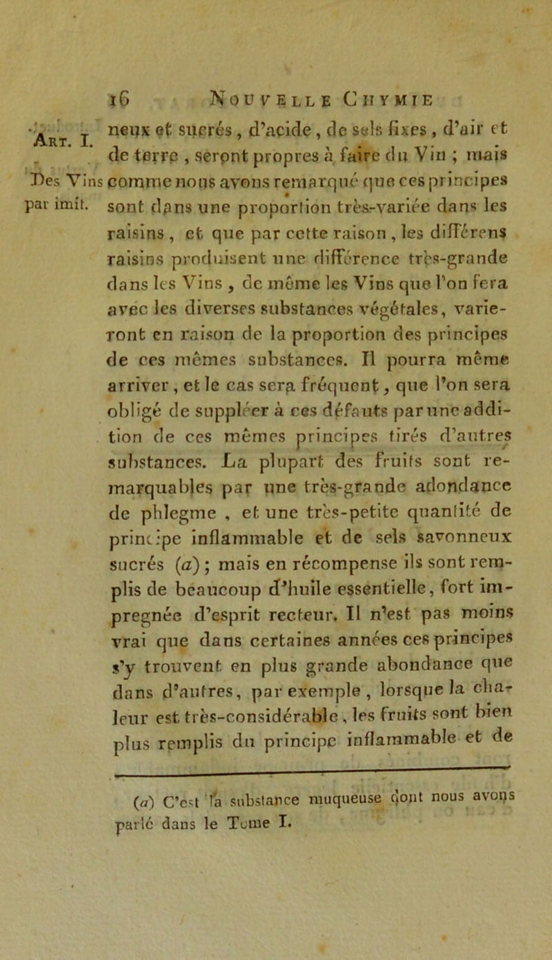 Art I nei,x sllPrés » d’acide, de sels fixes , d’air et de terre , seront propres à faire du Vin ; mais Des Vins comme nous avons remarqué que ces principes par imit. sont dans une proportion très-variée dans les raisins , et, que par cette raison , les différens raisins produisent une différence très-grande dans les Vins , de même les Vins que Ton fera avec les diverses substances végétales, \rarie- ront en raison de la proportion des principes de ces mêmes substances. Il pourra même arriver, et le cas serp. fréquent, que l’on sera obligé de suppléer à ces défauts par une addi- tion de ces mêmes principes tirés d’autres substances. La plupart des fruits sont re- marquables par une très-grande adondance de phlegme , et une très-petite quantité de principe inflammable et de sels savonneux sucrés (a) ; mais en récompense ils sont rem- plis de beaucoup d’huile essentielle, fort im- prégnée d’esprit recteur. Il n’est pas moins vrai que dans certaines années ces principes s’y trouvent, en plus grande abondance que dans d’autres, par exemple , lorsque la cha- leur est très-considérable, les fruits sont bien plus remplis du principe inflammable et de («) C’est la substance muqueuse dont nous avorçs parlé dans le Tome I.
