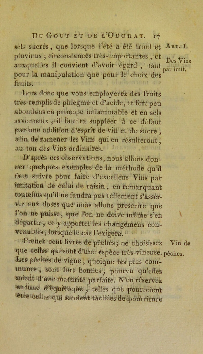 sels sucrés, que lorsque l’été a éfé froid et Art. I. pluvieux ; circonstances très-importantes , et ^ auxquelles il convient d’avoir égard , tant • ^ ... , Par UIUt* pour la manipulation que pour le choix des fruits. Lors donc que vous eraployere'z des fruits très-rerhplis de plilegme et d’acide, et fort peu abottdans en principe inflammable et en selé sâtoritteUx , il faudra suppléer à ce défaut par une addition d’ésprit de vin et de sucre , afin de ramener les Vins qui en résulteront, au fdn des Vins ordinaires. D'après ces observations, nous allons don- ner quelques exemples de la méthode qu’il faut Suivre pour faire d’excellens Vins par imitation de celui de raisin , en remarquant toutefois qu’il ne faudra pas tellement s’âssèr- vir Gti& doses que rtous allons prescrire que l’on ne puisse, que l’on ne doive îméhie s’en départir, et y apporter les fchangémeüs con- venables j lorsque le cas PerigteTa. Prenez cent livres de pêfchès ; ne choisissez Vin de que celles qui-sont d’une espèce ttès-vineus’e. pêches. Les pèehes de vfighe, quoique lès plus com- munes q sOnt fort bonnes, poürvü qu’elles soient d’nae maturité parfaite. N’en réserves wcidUfid d’éqiufàeq&é telles qufe pourroient -fadUifi-qui $eroieût tachées de potdriture