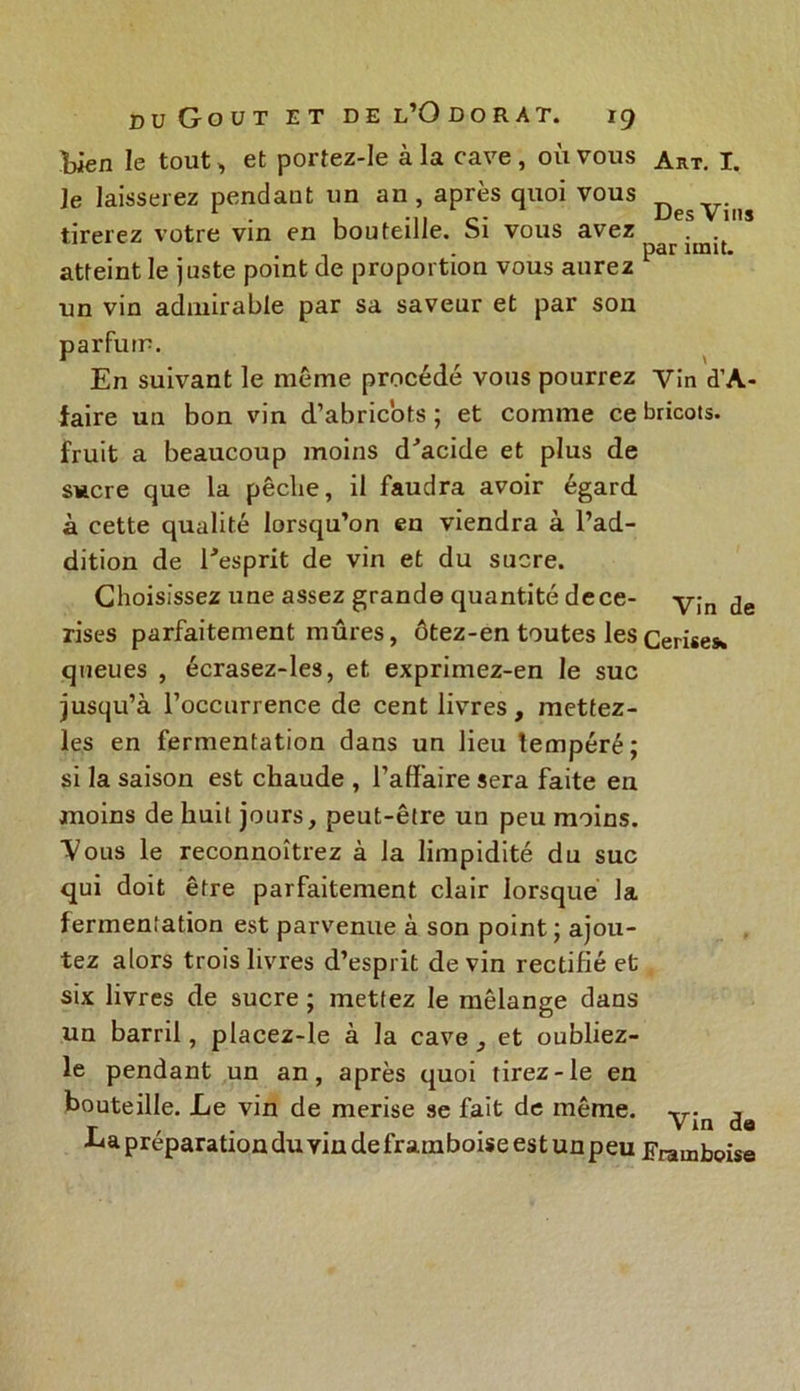 Uen le tout, et portez-Ie à la cave , où vous je laisserez pendant un an , après quoi vous tirerez votre vin en bouteille. Si vous avez atteint le juste point de proportion vous aurez un vin admirable par sa saveur et par son parfum. En suivant le même procédé vous pourrez faire un bon vin d’abricots; et comme ce fruit a beaucoup moins d'acide et plus de sucre que la pêche, il faudra avoir égard à cette qualité lorsqu’on en viendra à l’ad- dition de l'esprit de vin et du sucre. Choisissez une assez grande quantité dece- rises parfaitement mûres, ôtez-en toutes les queues , écrasez-les, et exprimez-en le suc jusqu’à l’occurrence de cent livres, metfez- les en fermentation dans un lieu lempéré; si la saison est chaude , l’affaire sera faite en moins de huit jours, peut-être un peu moins. Vous le reconnoîtrez à la limpidité du suc qui doit être parfaitement clair lorsque la fermentation est parvenue à son point ; ajou- tez alors trois livres d’esprit devin rectifié et six livres de sucre ; mettez le mélange dans un barril, placez-le à la cave, et oubliez- le pendant un an, après quoi tirez-le en bouteille. Le vin de merise se fait de même. La préparation du vin de framboise est un peu Art. I. Des Vins par imit. Vin d’A- bricots. Vin de Cerises Vin de Framboise