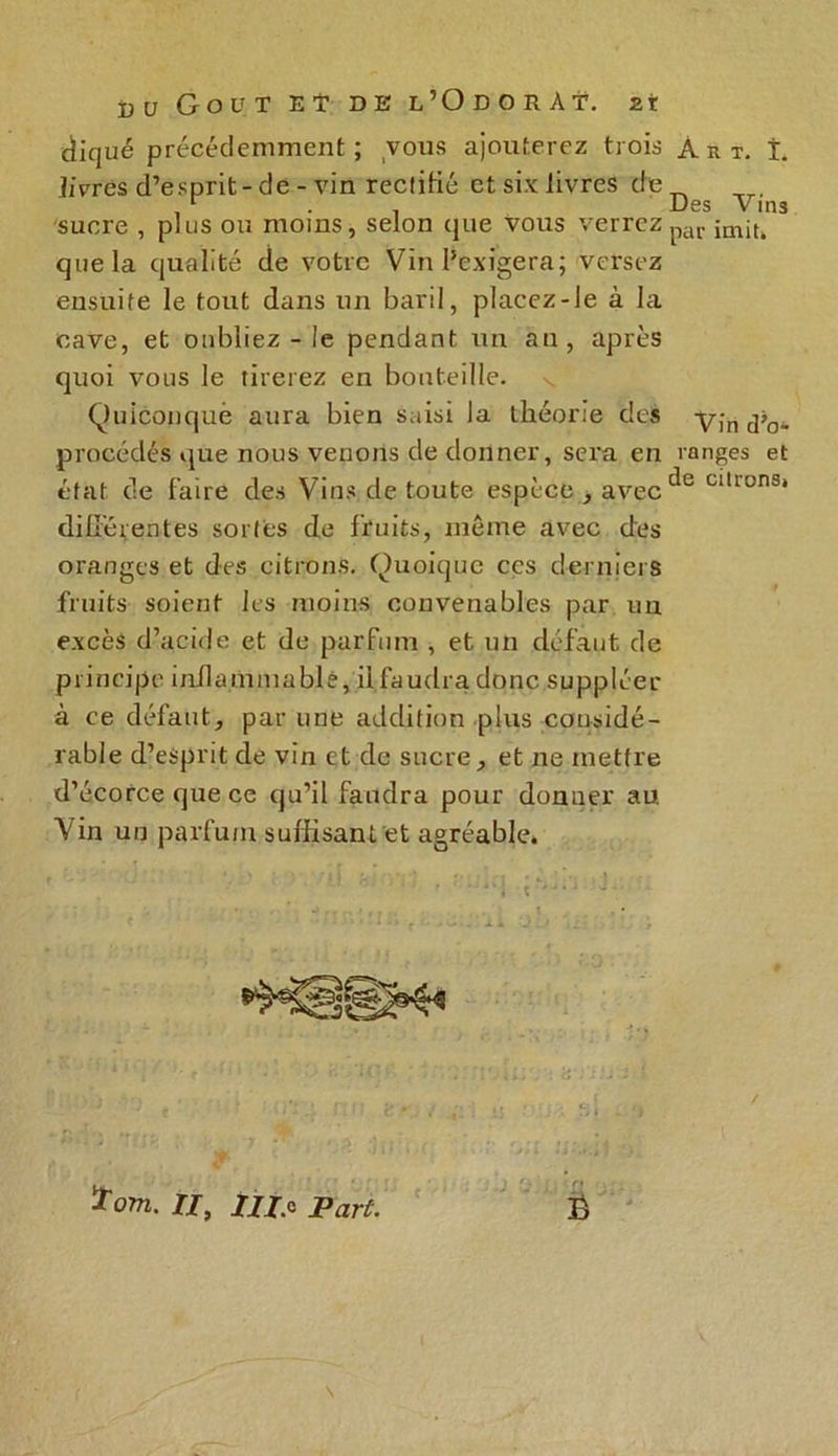 cïiqué précédemment ; vous ajouterez trois JiVrcs d’esprit-de - vin rectifié et six livres de sucre , plus ou moins, selon que vous verrez que la qualité de votre Vin l’exigera; versez ensuite le tout dans un baril, placez-le à la cave, et oubliez - le pendant un an, après quoi vous le tirerez en bouteille. s Quiconque aura bien saisi la théorie des procédés que nous venons de donner, sera en état de faire des Vins de toute espèce , avec différentes sortes de fruits, meme avec des oranges et des citrons. Quoique ces derniers fruits soient les moins convenables par un excès d’acide et de parfum , et un défaut de principe inflammable, il faudra donc suppléer à ce défaut, par une addition plus considé- rable d’esprit de vin et de sucre, et ne mettre d’écorce que ce qu’il faudra pour donner au. Vin un parfum suffisant et agréable. ïom. II, 77/.c Part. Art. I. Des Vins par imit. Vin dé- ranges et de citrons.