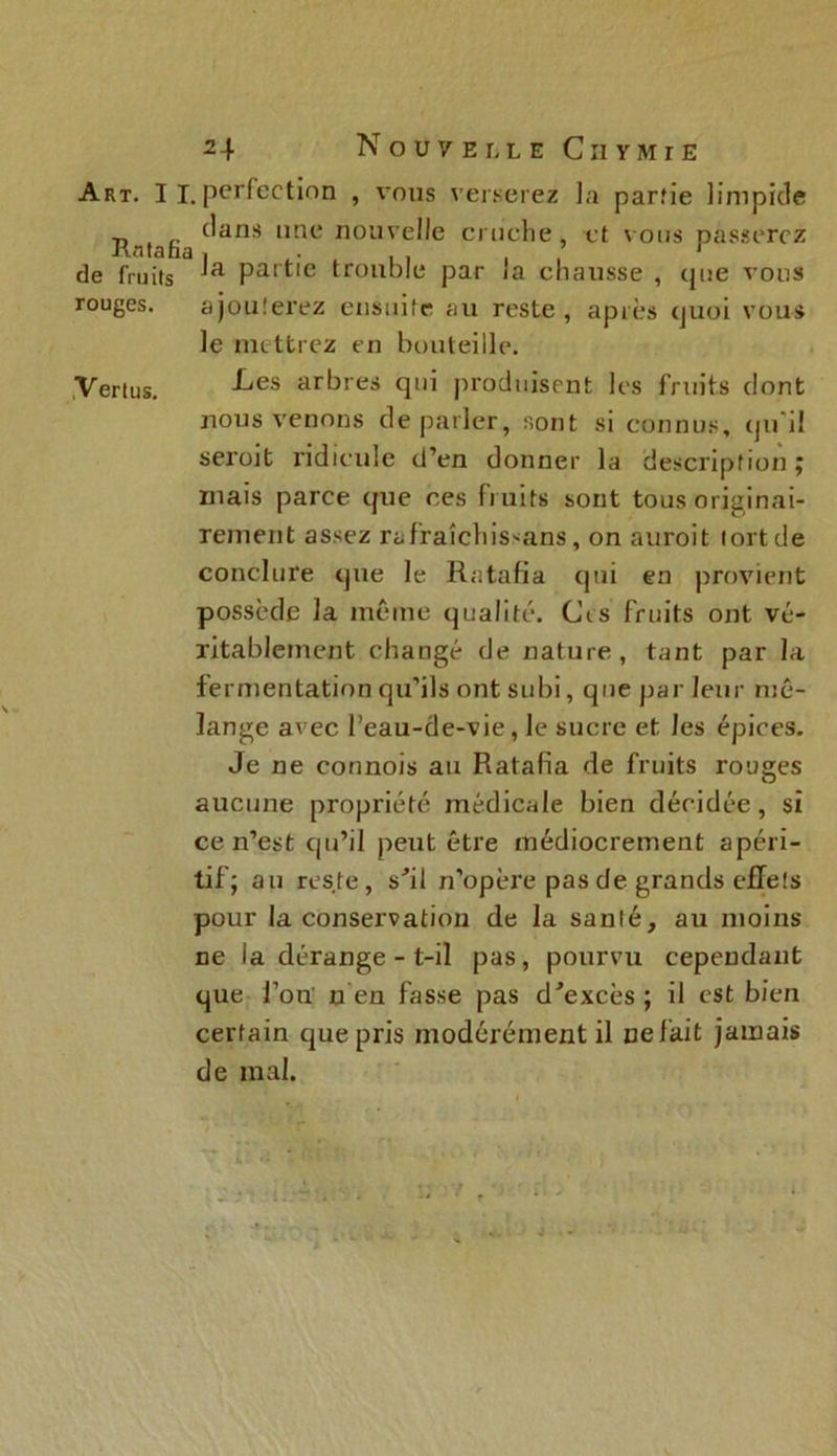 Art. I i. perfection , vous verserez la parîie limpide Rntnfia ^anS une nouve^e e , et vous passerez de fruits Partlc trouble par la chausse , que vous rouges. ajouterez ensuite au reste , après quoi vous le mettrez en bouteille. Vertus. -kes arbres qui produisent les fruits dont nous venons de parler, sont si connus, qu'il seroit ridicule d’en donner la description j mais parce que ces fruits sont tous originai- rement assez rafraîchissans, on auroit tort de conclure que le Ratafia cpii en provient possède la môme qualité. Ci s fruits ont vé- ritablement changé de nature, tant par la fermentation qu’ils ont subi, que par leur mé- lange avec l’eau-de-vie, le sucre et les épices. Je ne connois au Ratafia de fruits rouges aucune propriété médicale bien décidée, si ce n’est qu’il peut être médiocrement apéri- tif; au reste, s'il n’opère pas de grands effets pour la conservation de la sanlé, au moins ne la dérange - t-il pas, pourvu cependant que l’on n en fasse pas d'excès ; il est bien certain que pris modérément il uelait jamais de mal.