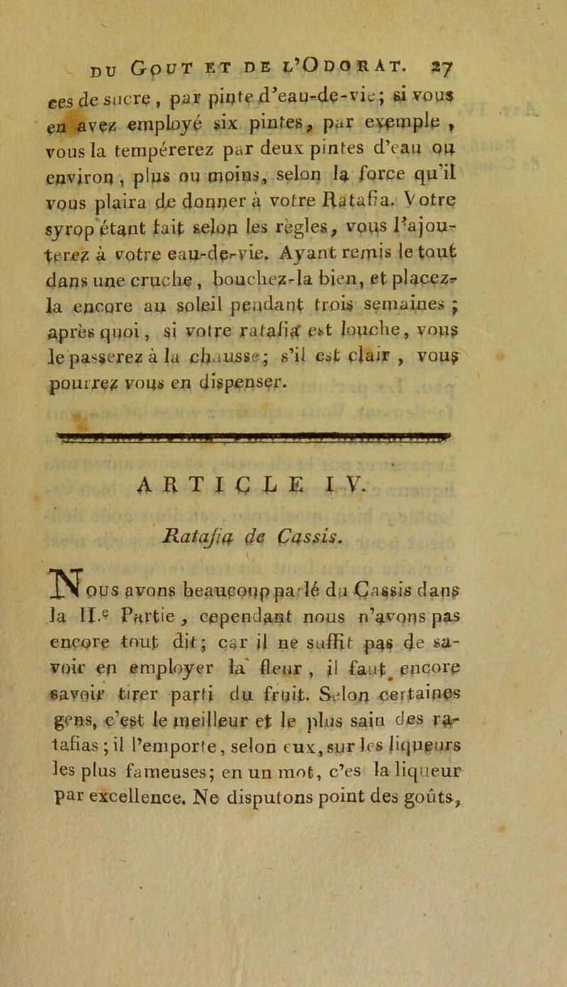 ces de sucre, par pinte cPeau-dç-vic; 6i vous en avez employé six pintes, par exemple , vous la tempérerez par deux pintes d’eau ou environ, pins ou moins, selon la force qu'il vous plaira de donnera votre Ratafia. Votre syrop étant fait selon les régies, vous Rajou- terez à votre eau-de-vie. Ayant remis le tout dans une cruche, bouchez-la bien, et placez? la encore au soleil pendant trois semaines ; après quoi, si votre ratafitf est louche, vous le passerez à la ch aussi?; s’il est clair , vous pourrez vous en dispenser. ARTICLE IV. Ratajia de Cassis. \ . ous avons heauçoop parlé du Cassis dans la II.Ç Partie , cependant nous n’avons pas encore tout dit; car il ne suffit pas de sa- voir en employer la fleur , il faut, encore savoir tirer parti du fruit. Selon certaines gens, c’est le meilleur et le plus sain des ra- tafias; il l’emporte, selon eux, sur les liqueurs les plus fameuses; en un mot, c’es la liqueur par excellence. Ne disputons point des goûts,