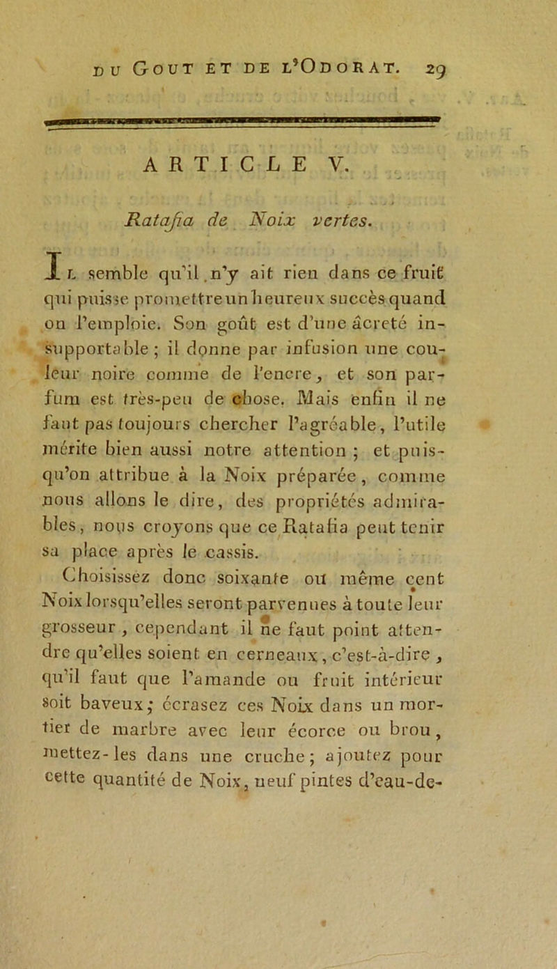 ARTICLE V. Ratafia de Noix vertes. Il semble qu’il.n’y ait rien clans ce fruit qui puisse proiuettreunheureux succès quand on l’emploie. Son goût est d’une âcreÇé in- supportable ; il donne par infusion une cou- leur noire comme de l’encre, et son par- fum est très-peu de chose. Mais enfin il ne faut pas toujours chercher l’agréable, l’utile mérite bien aussi notre attention ; et puis- qu’on attribue à la Noix préparée, comme nous allons le dire, des propriétés admira- bles, nous croyons que ce Ratafia peut tenir sa place après le cassis. Choisissez donc soixante ou même cent Noix lorsqu’elles seront parvenues à toute leur grosseur , cependant il ne faut point atten- dre qu’elles soient en cerneaux, c’est-à-dire , qu’il faut que l’amande ou fruit intérieur soit baveux; écrasez ces Noix dans un mor- tier de marbre avec leur écorce ou brou, mettez-les dans une cruche; ajoutez pour cette quantité de Noix, neuf pintes d’eau-de-