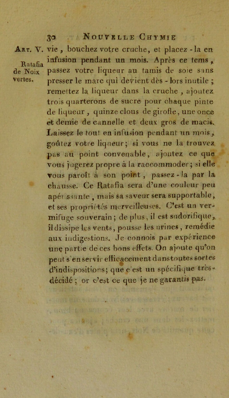 Art. V. vie , boucliez votre cruche, et placez - la en R tafia infusion pendant un mois. Après ce tems , de Noix passez votre liqueur au fatnis de soie sans vertes. presser le marc qui devient dès - lors inutile ; remettez la liqueur dans la cruche , ajoutez trois quarterons de sucre pour chaque pinte de liqueur , quinze clous de girofle, une once et demie de cannelle et deux gros de macis. Laissez le tout en infusion pendant un mois, goûtez votre liqueur; 6i vous ne la trouvez pas au point convenable, ajoutez ce que vous jugerez propre à la raccommoder; si elle vous parolt à son point , passez - la par la chausse. Ce Ratafia sera d’une couleur peu apét ssante , mais 6a saveur sera supportable, et ses propriétés merveilleuses. C'est un ver- mifuge souverain; de plus, il est sudorifique,, il dissipe les vents, pousse les urines , remédie aux indigestions. Je connoi6 par expérience une partie de ces bons effets. On ajoute qu’on peut s en servir efficacement danstoutes sortes d’indispositions; que c est un spécifique tres- décidé ; or c’est ce que je ne garantis pas.