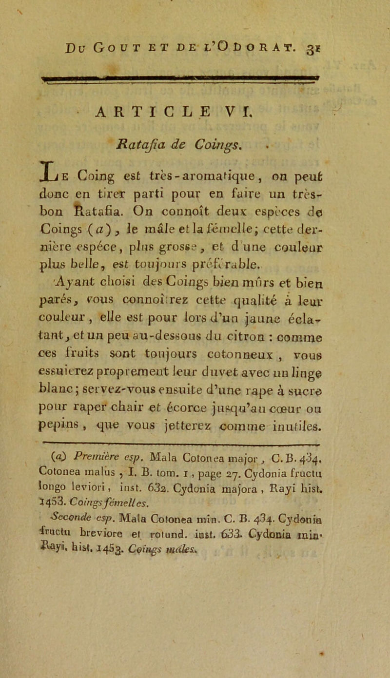ARTICLE VI. Ratafia de Coings. Le Coing est très-aromatique, on peut donc en tirer parti pour en faire un très- bon Ratafia. On connoît deux espèces de Coings (iz) j le mâle et la femelle; cette der- nière espèce, plus grosse, et d une couleur plus belle, est toujours préférable. Ayant choisi des Coings bien mûrs et bien parés, cous connoîrez cette qualité à leur couleur, elle est pour lors d’un jaune écla- tant , et un peu au-dessous du citron : comme ces fruits sont toujours cotonneux , vous essuierez proprement leur duvet avec un linge blanc; servez-vous ensuite d’une râpe à sucre pour râper chair et écorce jusqu’au cœur ou pépins, que vous jetterez comme inutiles. (a) Première esp. Mala Cotonea major , C. B- Cotonea malus , I. B. lom. 1 , page 27. Cydonia fructu longo leviori, inst. 632. Cydonia majora, Rayi hist. 3453. Coings femelles. Seconde esp. Mala Cotonea min. C. B. 434. Cydonia tructu breviore el roiund. inst. 633- Cydonia tnin* Rayi, hist. 1453. Coings mâles.