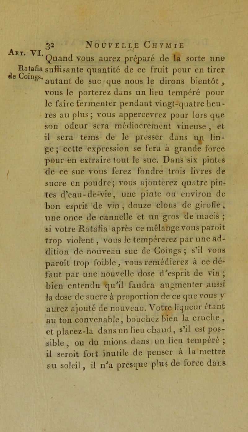 ' Quand vous aurez préparé de la sorte une ^ Ratafia suffisante quantité de ce fruit pour en tirer de Coings. auj.ant cje suc tjU(J nous ]e dirons bientôt, vous le porterez dans un lieu tempéré pour le faire fermenter pendant vingt-quatre heu- res au plus; vous appercevrez pour lors que son odeur sera médiocrement vineuse , et il sera tems de le presser dans up. lin- ge ; cette expression se fera à grande force pour en extraire tout le suc. Dans six pintes I de ce suc vous ferez fondre trois livres de sucre en poudre; vous ajouterez quatre pin- tes d’eau-de-vie, une pinte ou environ de bon esprit de vin , douze clous de girofle , une once de cannelle et un gros de macis ; si votre Ratalia après ce mélange vous paroît trop violent, vous le tempérerez par une ad- dition de nouveau suc de Coings ; s’il vous paroît trop foible, vous remédierez à ce dé- faut par une nouvelle dose d'esprit de vin ; bien entendu qu'il faudra augmenter aussi la dose de sucre à proportion de ce que vous y aurez ajouté de nouveau. Votre liqueur étant au ton convenable, bouchez bien la cruche , et placez-la dans un lieu chaud, s’il est pos- sible, ou du niions dans un lieu tempeie , il seroit fort inutile de penser à la mettre au soleil, il n'a presque p'us de loree dans