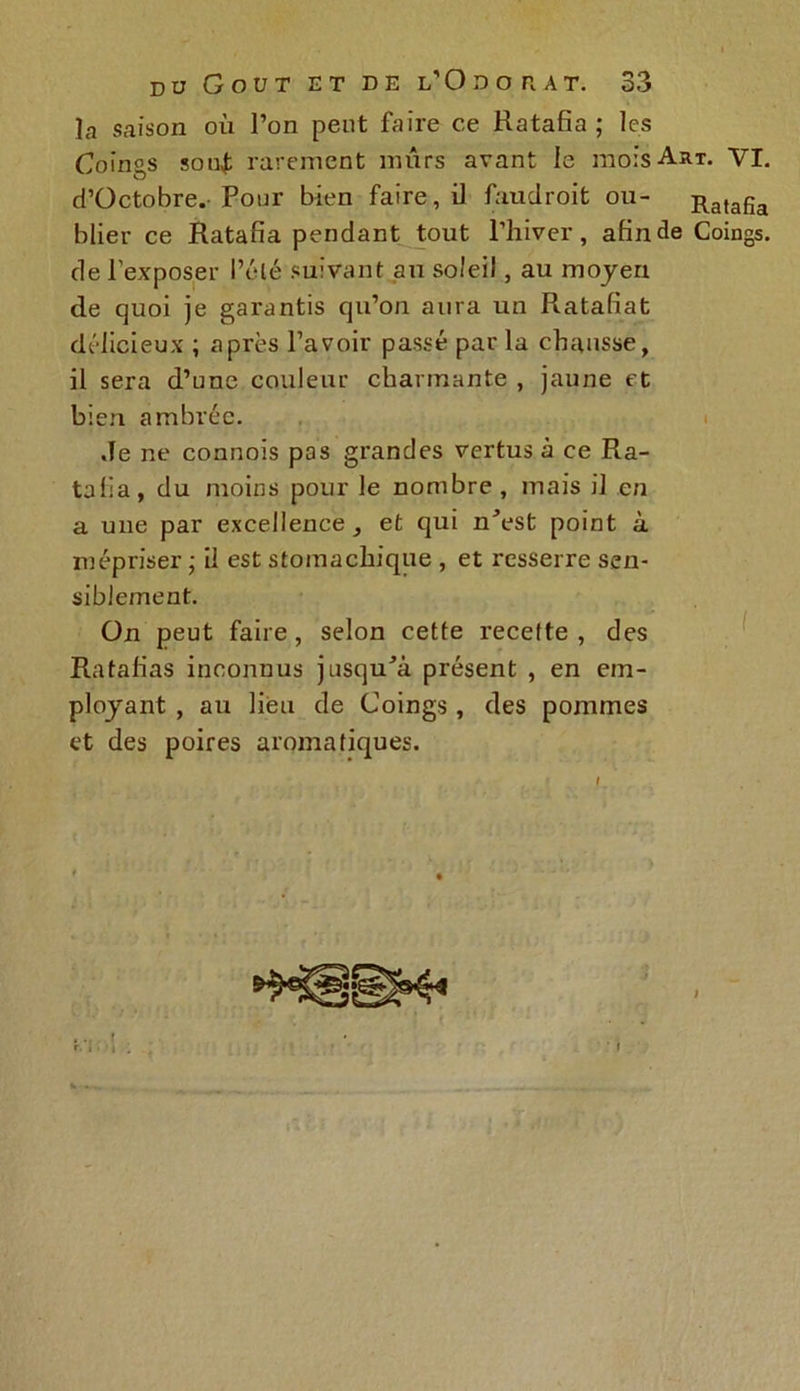 la saison où l’on peut faire ce Ratafia; les Coings souf rarement mûrs avant ie mois Art. VI. d’Octobre. Pour bien faire, il faudroit ou- Ratafia blier ce Ratafia pendant tout l’hiver, afin de Coings, de l’exposer l’élé suivant au soleil, au moyen de quoi je garantis qu’on aura un Ratafiat délicieux ; après l’avoir passé par la chausse, il sera d’une couleur charmante , jaune et bien ambrée. Je ne connois pas grandes vertus à ce Ra- tafia, du moins pour le nombre , mais il en a une par excellence, et qui n^est point à mépriser ; il est stomachique , et resserre sen- siblement. On peut faire, selon cette recette, des Ratafias inconnus jusqu^à présent , en em- ployant , au lieu de Coings, des pommes et des poires aromatiques.