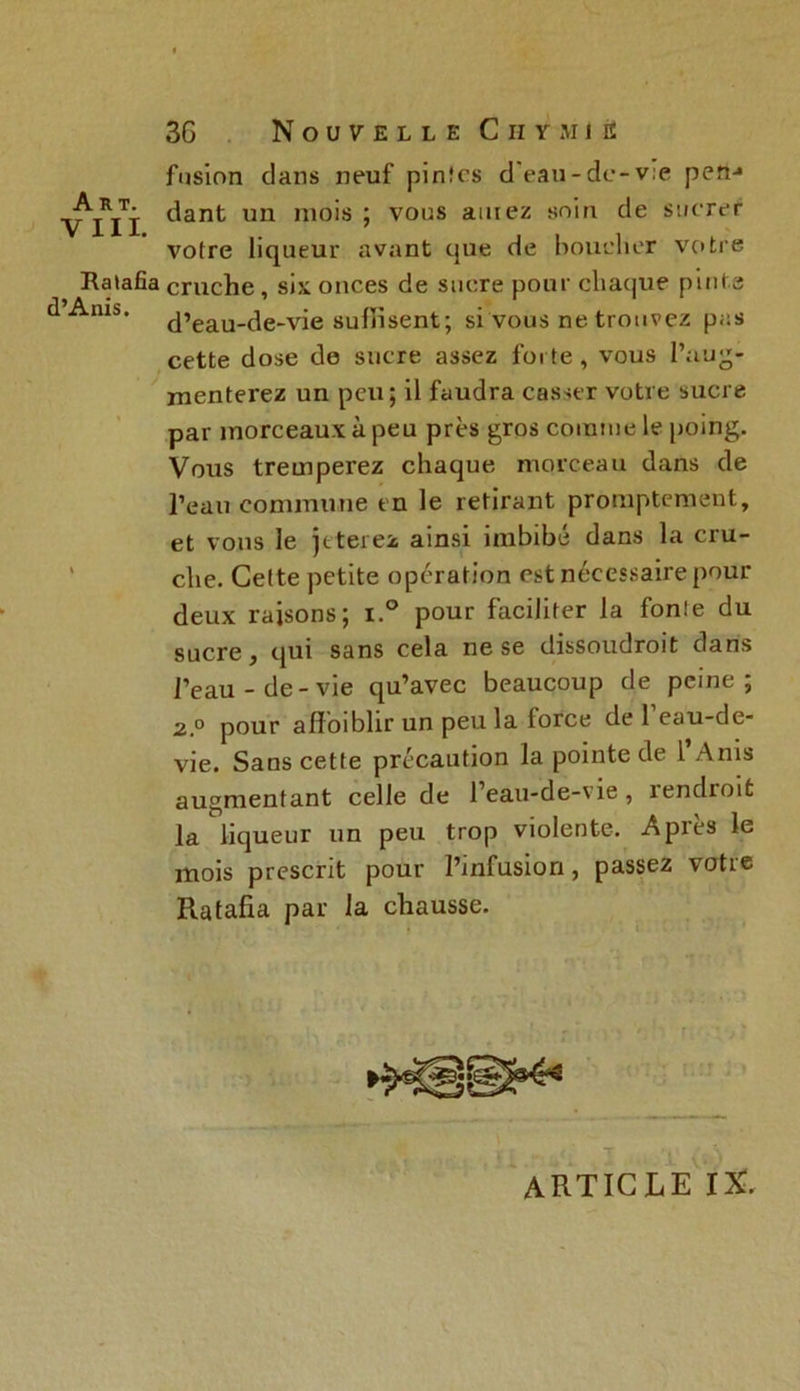 Art. VIII. Ratafia d’Anis. 3G Nouvelle Chymie fusion dans neuf pin!es d'eau-de-v:e pen-* dant un mois ; vous amez soin de sucrer votre liqueur avant que de bouclier votre cruche, six onces de sucre pour chaque pinte d’eau-de-vie suffisent; si vous ne trouvez pas cette dose de sucre assez forte, vous l’aug- menterez un peu; il faudra casser votre sucre par morceaux à peu près gros comme le poing. Vous tremperez chaque morceau dans de l’eau commune en le retirant promptement, et vous le jeterez ainsi imbibé dans la cru- che. Cette petite opération est nécessaire pour deux raisons; i.° pour faciliter la fon!e du sucre, qui sans cela ne se dissoudroit dans l’eau-de-vie qu’avec beaucoup de peine; 2.° pour affaiblir un peu la force de l’eau-de- vie. Sans cette précaution la pointe de 1 Anis augmentant celle de l’eau-de-vie , rendroit la liqueur un peu trop violente. Après le mois prescrit pour l’infusion, passez votre Ratafia par la chausse. article IX,