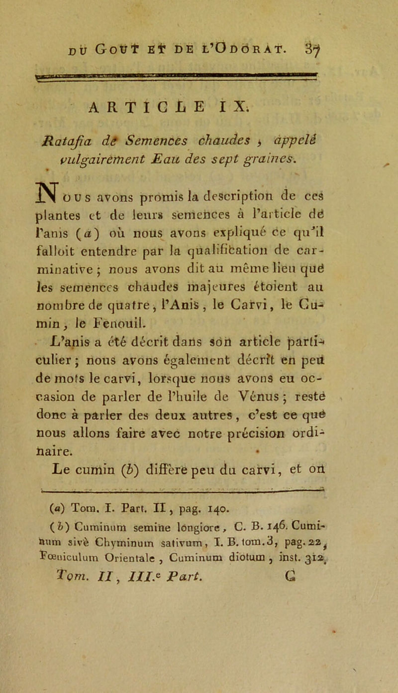ARTICLE IX. Ratafia de Semences chaudes > appelé vulgairement Eau des sept graines. ) No» s avons promis la description de ces plantes et de leurs semences à l’article dé i’anis (a) où nous avons expliqué ce qu’il falloit entendre par la qualifibation de car- minative ; nous avons dit au même lieu quë les semences chaudes majeures étoient au nombre de quatre, l’Anis, le Carvi, le Cu- min , le Fenouil. L’anis a été décrit dans son article partie culier ; nous avons également décrît en péri de mots le carvi, lorsque nous avons eu oc- casion de parler de l’huile de Vénus; resté donc à parler des deux autres, c’est ce qué nous allons faire avec notre précision ordi- naire. Le cumin (£) diffère peu du carvi, et on (a) Tom. I. Part. II, pag. 140. (fc)Cuminum semine lôngiore , C. B. 146. Cumi- toum sivè Chyrninum sativum, I. B. tom.3, pag.22^ Pœuiculum Orientale , Cuminum diotiun , Inst. 3122 Tom. II, 7//.e Part. G