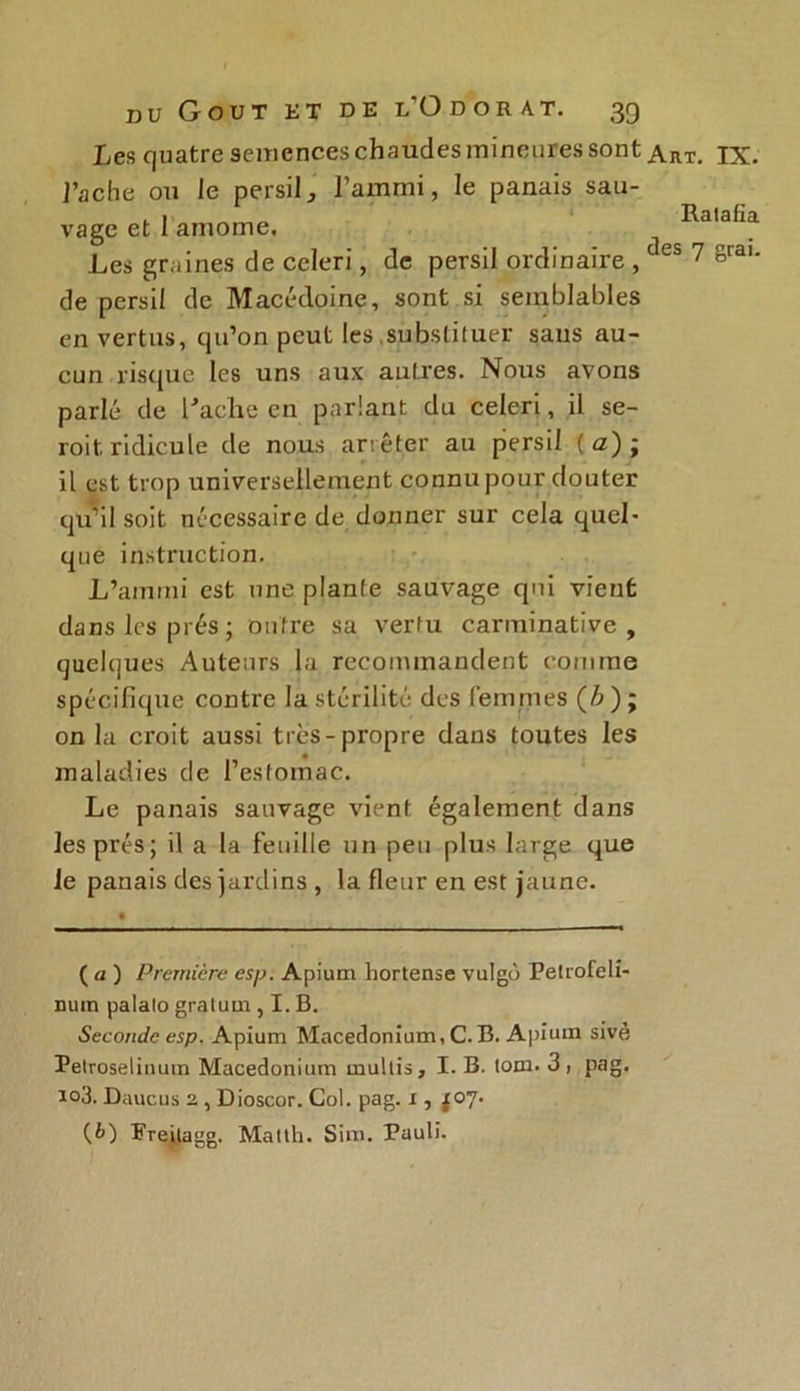 Les quatre semences chaudes mineures sont Tache ou le persil, l’ammi, le panais sau- vage et 1 amome. Les graines de ccleri, de persil ordinaire , de persil de Macédoine, sont si semblables en vertus, qu’on peut les .substituer sans au- cun risque les uns aux autres. Nous avons parlé de Fâche en parlant du celeri, il se- roit ridicule de nous arrêter au persil ( a); il est trop universellement connu pour douter qu’il soit nécessaire de donner sur cela quel- que instruction. L’ammi est une plante sauvage qui vient dans les prés; outre sa vertu carminative , quelques Auteurs la recommandent comme spécifique contre la stérilité des femmes (A); on la croit aussi très-propre dans toutes les maladies de l’estomac. Le panais sauvage vient également dans les prés; il a la feuille un peu plus large que le panais des jardins , la fleur en est jaune. ( a ) Première esp. Apium hortense vulgù Petrofeli- nuin palalo gratum , I. B. Seconde esp. Apium Macedonium, C.B. Apium sivè Petroselinum Macedonium multis, I. B. lom. 3, pag. io3. Daucus 2, , Dioscor. Col. pag. 1, X07. {b) Freitagg. Matth. Sim. Pauli. Art. IX. Ratafia des 7 grai.