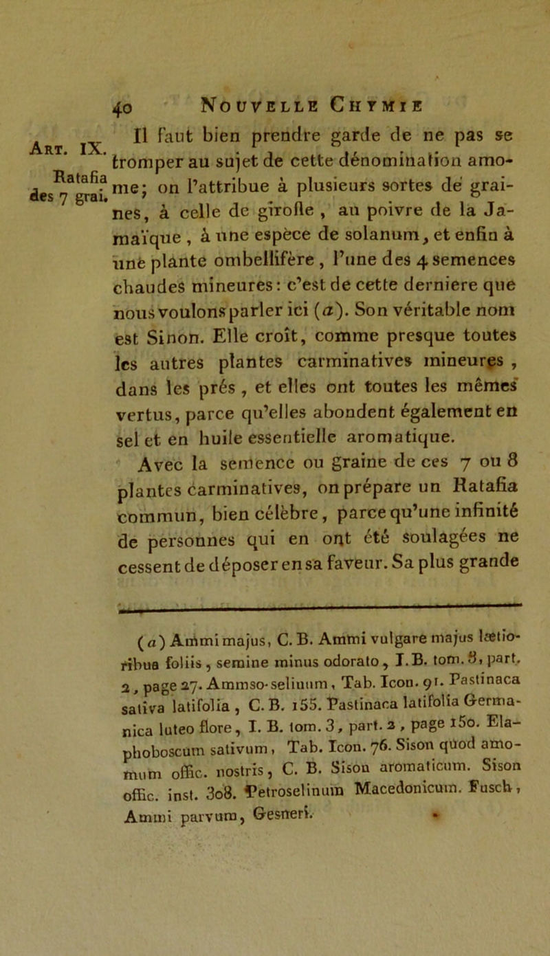 Ratafia des 7 grai. 40 Nouvelle Ciitmie Il Faut bien prendre garde de ne pas se tromper au sujet de cette dénomination amo- me; on l’attribue à plusieurs sortes dé grai- nes, à celle de girolle , an poivre de la Ja- maïque , à une espèce de solanum, et enfin à une plante ombellifère , l’une des 4 semences chaudes mineures: c’est de cette derniere que nous voulons parler ici (<2). Son véritable nom est Sinon. Elle croît, comme presque toutes les autres plantes carminatives mineures , dans les prés , et elles ont toutes les mêmes vertus, parce qu’elles abondent également en sel et en huile essentielle aromatique. Avec la semence ou graine de ces 7 ou 8 plantes carminatives, on prépare un Ratafia commun, bien célèbre, parce qu’une infinité de personnes qui en ont été soulagées ne cessent de déposer en sa faveur. Sa plus grande — (a) Aiïimimajus, C.B. Amtni vulgare majus lætio- fibua foliis, seraine minus odorato, J.B. toni.fi, part. 2, page 27. Ammso-seliunm, Tab. Icon. 91. Pastinaca saliva jatifolia , C. B. i55. Pastinaca latifolia Germa- nica luteo flore, I. B. lom. 3, part. 2 , page i5o. Ela- phoboscum sativum, Tab. Icon. 76. Sison qüod amo- mum offic. nostris, C. B. Sisou aromaticum. Sison offic,. inst. 3o8. Petroselinura Macedonicum. Fusch, Ammi parvura, Gesneri.