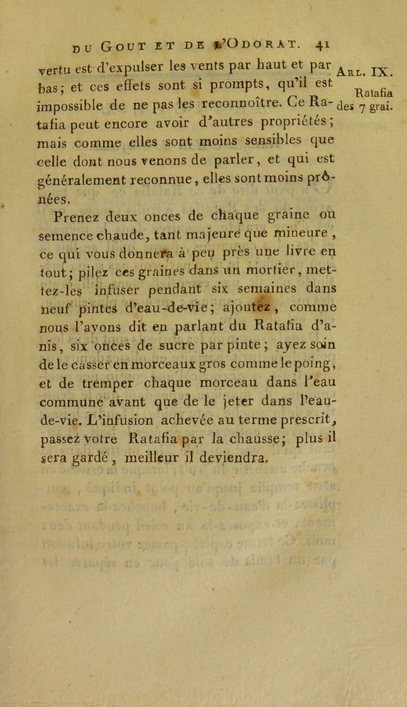 vertu est d’expulser les vents par haut et par bas; et ces effets sont si prompts, qu’il est Ba(afia impossible de ne pas les reconnoître. Ce Ra- jgj ^ grai. tafia peut encore avoir d’autres propriétés ; mais comme elles sont moins sensibles que celle dont nous venons de parler, et qui est généralement reconnue, elles sont moins prô- aiées. Prenez deux onces de chaque graine ou semence chaude, tant majeure que mineure , ce qui vous donnera à peu près une livre en tout; pilez ces graines dans un mortier, met- tez-les infuser pendant six semaines dans neuf pintes d’eau-de-vie; ajoutez, comme nous l’avons dit eu parlant du Ratafia d’a- nis, six onces de sucre par pinte; ayez soin de le casser en morceaux gros comme le poing, et de tremper chaque morceau dans l’eau commune avant que de le jeter dans l’eau- de-vie. L’infusion achevée au terme prescrit, passez votre Ratafia par la chausse; plus il sera gardé , meilleur il deviendra.