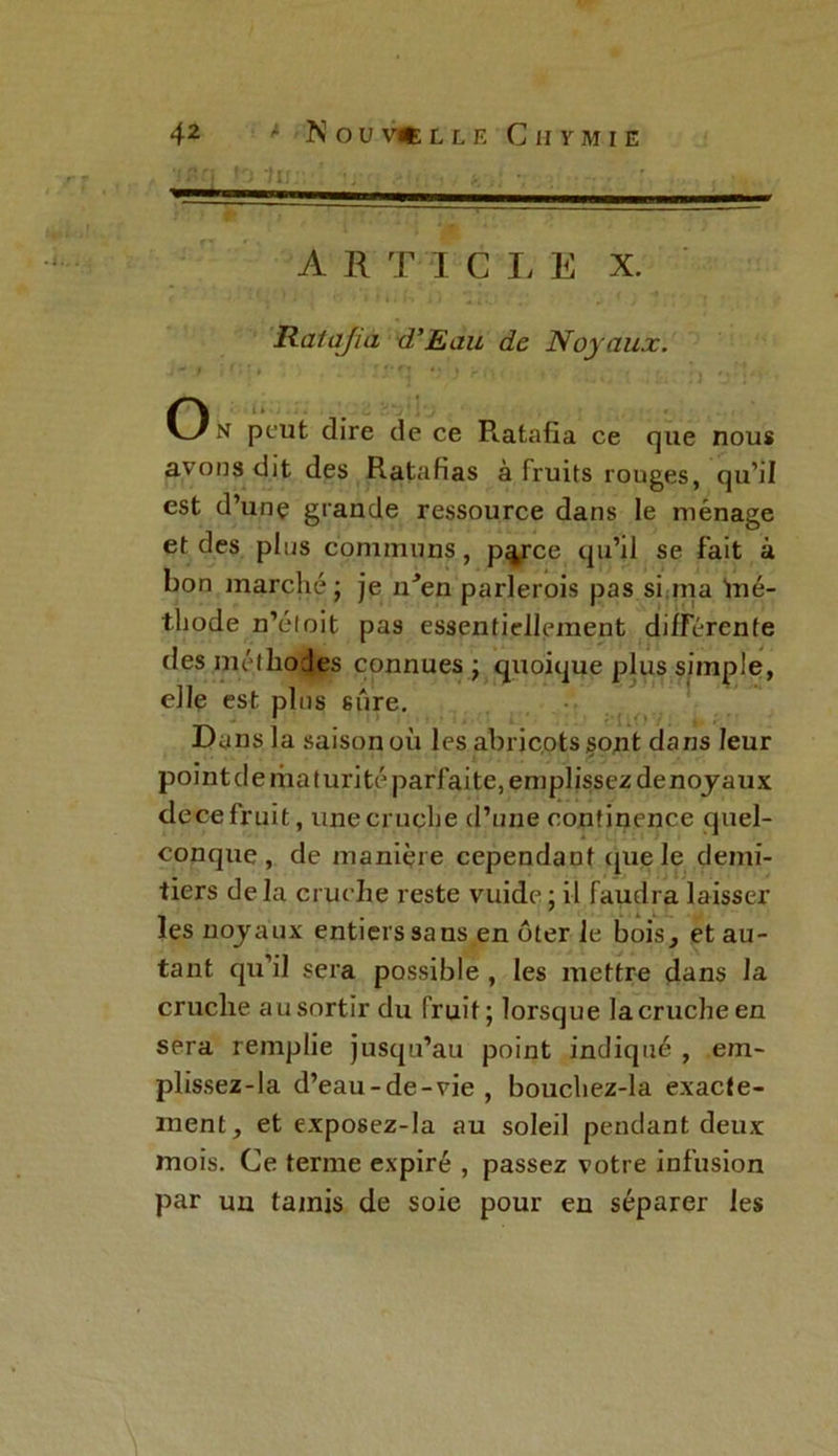 ‘jn« fo In;; v i» • > .■ •• A R T I C I, E X. Ratafia d’Eau de Noyaux. J**.» M;i* . - rrtj •}■) rr, , x*. i • O n peut dire de ce Ratafia ce que nous avons dit des Ratafias à fruits rouges, qu’il est d’unç grande ressource dans le ménage et des pins communs, p^rce qu’il se fait à bon marché; je n^en parlerois pas si ma iné- thode n’éloit pas essentiellement différente des méthodes connues; quoique plus simple, elle est pins sûre. Dans la saison où les abricots sont dans leur point de ma turité parfaite, emplissez denoyaux dece fruit, une cruche d’une continence quel- conque , de manière cependant cpie le demi- tiers delà cruche reste vuide ; il faudra laisser les noyaux entiers sa ns en ôter le bois, et au- tant qu’il sera possible , les mettre dans la cruche au sortir du fruit; lorsque la cruche en sera remplie jusqu’au point indiqué , em- plissez-la d’eau-de-vie, bouchez-la exacte- ment, et exposez-Ia au soleil pendant deux mois. Ce terme expiré , passez votre infusion par un tamis de soie pour en séparer les \
