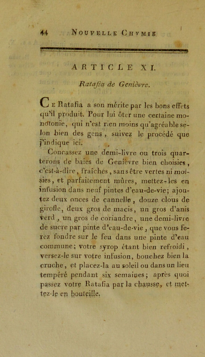 ARTICLE XI. Ratafia de Genièvre. C e Ratafia a son mérite par les bons effets qu’il produit. Pour lui ôter une certaine mo- ncffoni'e, qui n’est rien moins qu’agréable se- lon bien des gens , suivez le procédé que j’indique ici. Concassez une demi-livre ou trois quar- terons de bases de Genièvre bien choisies , c’cst-à-dire, fraîches , sans être vertes ni moi- sies, et parfaitement mûres, mettez-les en infusion dans neuf pintes d’eau-de-vie; ajou- tez deux onces de cannelle, douze clous de girolle, deux gros de macis, un gros d’anis verd ^ un gros de coriandre, une demi-livre de sucre par pinte d*eau-de-vie 3 que vous fe- rez fondre sur le feu dans une pinte d’eau commune; votre syrop étant bien refroidi , versez-Ie sur votre infusion, bouchez bien la cruche, et placez-la au soleil ou dans un lieu tempéré pendant six semaines; après quoi passez votre Ratafia parla chausse, et iqet- tez-le en bouteille.