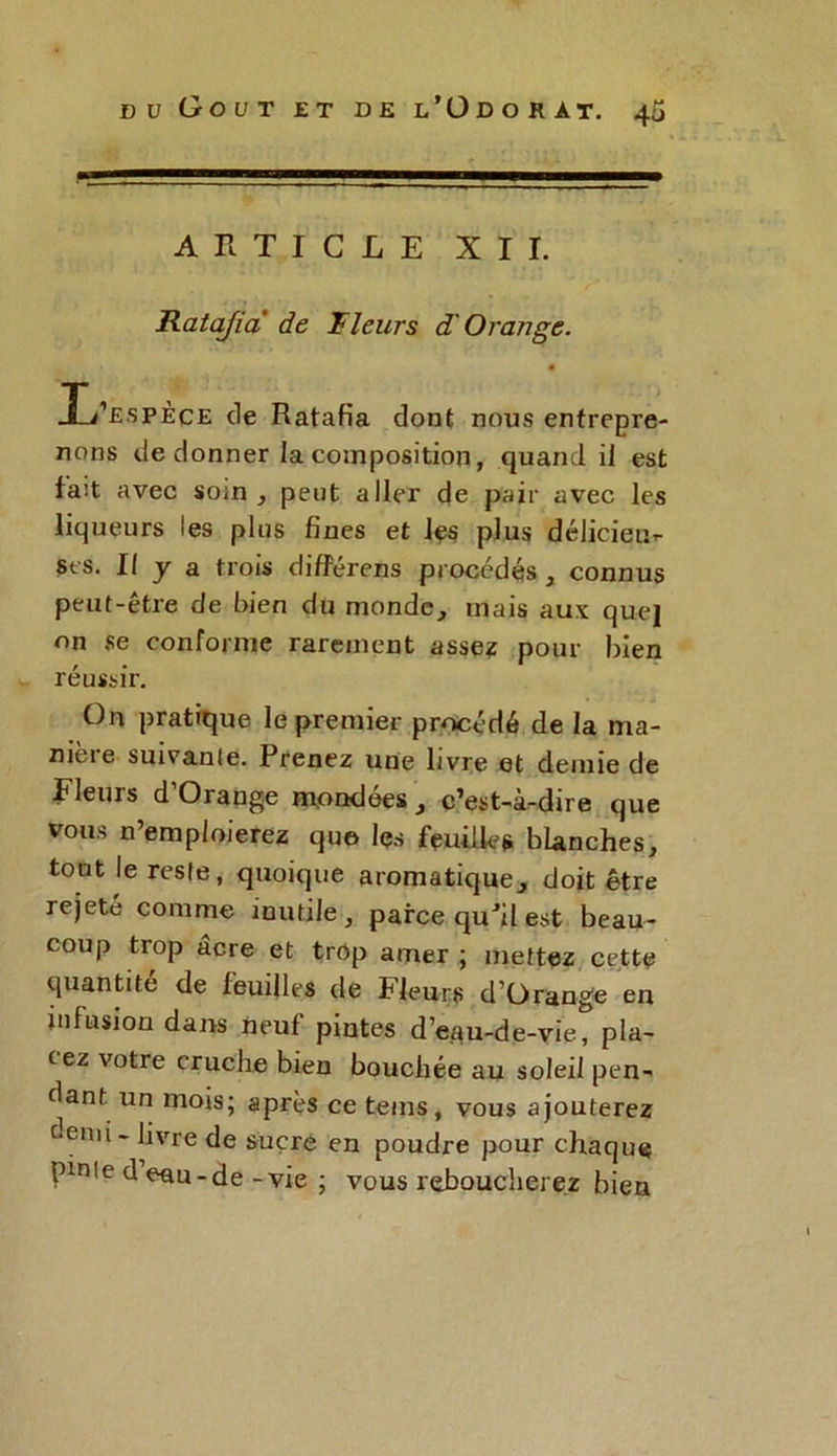 ARTICLE XII. Ratafia de Rieurs d Orange. A* «1 • ) . • JL’espèce de Ratafia dont nous entrepre- nons de donner la composition, quand il est fa:t avec soin , peut aller de pair avec les liqueurs les plus fines et les plus délicieux ses. Il y a trois diflférens procédés , connus peut-être de bien du monde, mais aux que} on se conforme rarement assez pour bien réussir. On pratique le premier procédé de la ma- mcie suivante. Prenez une livre et demie de Fleurs d’Orange mondées, c’est-à-dire que vous n’emploierez que les feuilles blanches, tout le reste, quoique aromatique, doit être rejete comme inutile, parce quJil est beau- coup trop acre et trop amer ; mettez cette quantité de feuilles de Fleurs d’Orange en infusion dans neuf pintes d’eau-de-vie, pla- cez votre cruche bien bouchée au soleil pen- dant un mois; après ce teins, vous ajouterez c.emi- livre de sucre en poudre pour chaque pinte d eau-de -vie ; vous reboucherez bien