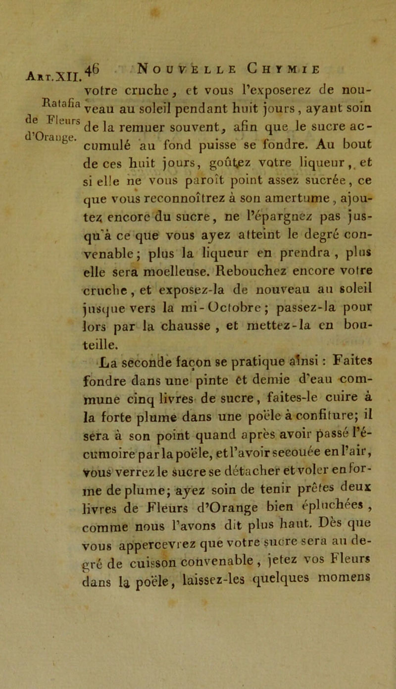 A R T. aII. votre cruche, et vous l’exposerez de nou- Haiafia veau au s0]eil pendant huit jours, ayant soin df Fk;,rs de la remuer souvent, afin que le sucre ac- '1 cumulé au fond puisse se fondre. Au bout de ces huit jours, goûtiez votre liqueur,, et si elle ne vous paroît point assez sucrée, ce que vous reconnoîtrez à son amertume, ajou- tez encore du sucre, ne l’épargnez pas jus- qu'à ce que vous ayez atteint le degré con- venable; plus la liqueur en prendra, plus elle sera moelleuse. Rebouchez encore votre cruche, et exposez-la de nouveau au soleil jusque vers la mi-Octobre; passez-la pour lors par la chausse , et mettez-la en bou- teille. La seconde façon se pratique ainsi : Faites fondre dans une pinte et demie d'eau com- mune cinq livres de sucre, faites-le cuire à la forte plume dans une poêle à confiture; il sera à son point quand après avoir passé l’é- cumoire parlapoéle, et l’avoir secouée en l’air, vous verrez le sucre se détacher et voler en for- me déplumé; ayez soin de tenir prêtes deux livres de Fleurs d’Orange bien épluchées , comme nous l’avons dit plus haut. Dès que vous appercevrez que votre sucre sera au de- gré de cuisson convenable , jetez vos Fleurs dans la poêle, laissez-les quelques momens