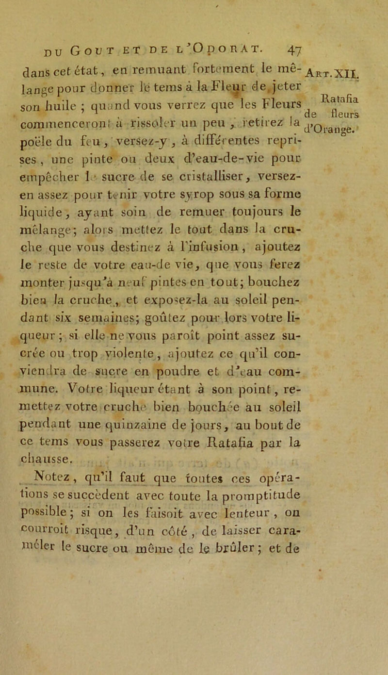 clans cet état, en remuant fortement le mé- lange pour donner le tems à la Fleur de, jeter son huile ; quand vous verrez que les Fleurs commencerqnt à rissoler un peu , retirez la poêle du feu, versez-y , à différentes repri- ses , une pinte ou deux d’eau-de-vie pour empêcher 1 ■ sucre de se cristalliser, versez- en assez pour tenir votre syrop sous sa forme liquide, ayant soin de remuer toujours le mélange; alors mettez le tout dans la cru- che que vous destinez à l’infusion, ajoutez le reste de votre eau-de vie, que vous ferez monter jusqu'à neuf pintes en tout; bouchez bien la cruche, et exposez-la au soleil pen- dant six semaines; goûtez pour lors votre li- queur; si elle ne vous paroît point assez su- crée ou trop violente , ajoutez ce qu’il con- viendra de sucre en poudre et d'eau com- mune. Votre liqueur étant à son point, re- mettez votre cruche bien bouchée au soleil pendant une quinzaine de jours, auboutde ce tems vous passerez voire Ratafia par la chausse. Notez , qu’il faut que tontes ces opéra- tions se succèdent avec toute la promptitude possible ; si on les faisoit avec lenteur , on cour roi t risque, d’un côté, de laisser cara- méder [e sucre ou môme de le brûler ; et de Art. XII. Ratafia de fleurs d’Orange.