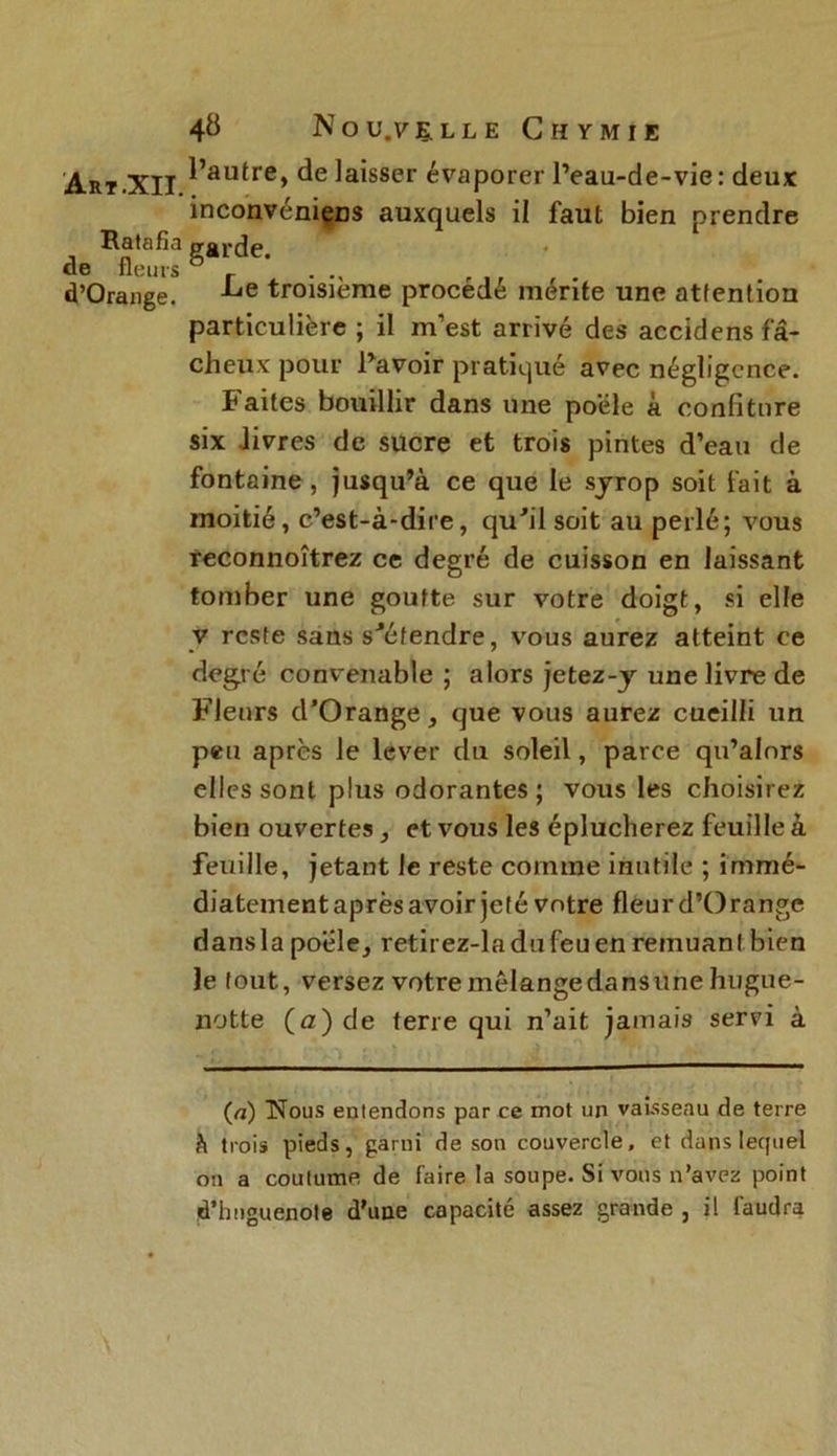 Art.XII. Ratafia de fleurs d’Orange. 48 No U.V ELLE CHYMIE l’autre, de laisser évaporer l’eau-de-vie : deux inconvéniçDS auxquels il faut bien prendre garde. Le troisième procédé mérite une attention particulière ; il m’est arrivé des accidens fâ- cheux pour l’avoir pratiqué avec négligence. Faites bouillir dans une poêle à confiture six livres de sucre et trois pintes d’eau de fontaine , jusqu’à ce que le syrop soit fait à moitié, c’est-à-dire, qu'il soit au perlé; vous reconnoîtrez ce degré de cuisson en laissant tomber une goutte sur votre doigt, si elle y reste sans s'étendre, vous aurez atteint ce degré convenable ; alors jetez-y une livre de Fleurs d'Orange, que vous aurez cueilli un peu après le lever du soleil, parce qu’alnrs elles sont plus odorantes ; vous les choisirez bien ouvertes, et vous les éplucherez feuille à feuille, jetant le reste comme inutile ; immé- diatement après avoir jeté votre fleur d’Orange dansla poele, retirez-ladufeuen remuant bien le tout, versez votre mélange dans une hugue- notte (a) de terre qui n’ait jamais servi à (a) Nous entendons par ce mot un vaisseau de terre h trois pieds, garni de son couvercle, et dans lequel on a coutume de faire la soupe. Si vous n’avez point d’imguenote d'une capacité assez grande , il faudra