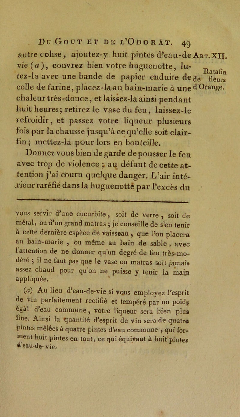 autre colise, ajoutez-y huit pintes d’eau-de Art.XÏI. vie (a), couvrez bien votre huguenotte, lu- R lez-la avec une bande de papier enduife de de fleurs colle de farine, placez-laau bain-marie à une ^'Orange, chaleur très-douce, et laissez-laainsi pendant huit heures; retirez le vase du feu, laissez-le refroidir, et passez Votre liqueur plusieurs fois par la chausse jusqu’à ce qu’elle soit clair- fin ; mettez-la pour lors en bouteille. Donnez vous bien de garde de pousser le feu avec trop de violence ÿ au défaut de cette at- tention j’ai couru quelque danger. L’air inté- rieur raréfié dans la huguenottè par l’excès du vous servir d’une cucurbite, soit de verre, soit de métal, ou d’un grand matras ; je conseille de s’en tenir à cette dernière espèce de vaisseau , que l’on placera au bain-marie , ou même au bain de sable , avec 1 attention de ne donner qu’un degré de feu très-mo- déré ; il ne faut pas que le vase ou matras soit jamais assez chaud pour qu’on ne puisse y tenir la mai_n appliquée. («) Au lieu d eau-de-vie si vous employez l’esprit de vin parfaitement rectifié et tempéré par un poidj égal d’eau commune, votre liqueur sera bien plus fine. Ainsi la quantité d’esprit de vin sera de quatre pintes melées à quatre pintes d’eau commune , qui for- ment huit pintes en tout, ce qui équivaut à huit pintes d eau-de- vie.