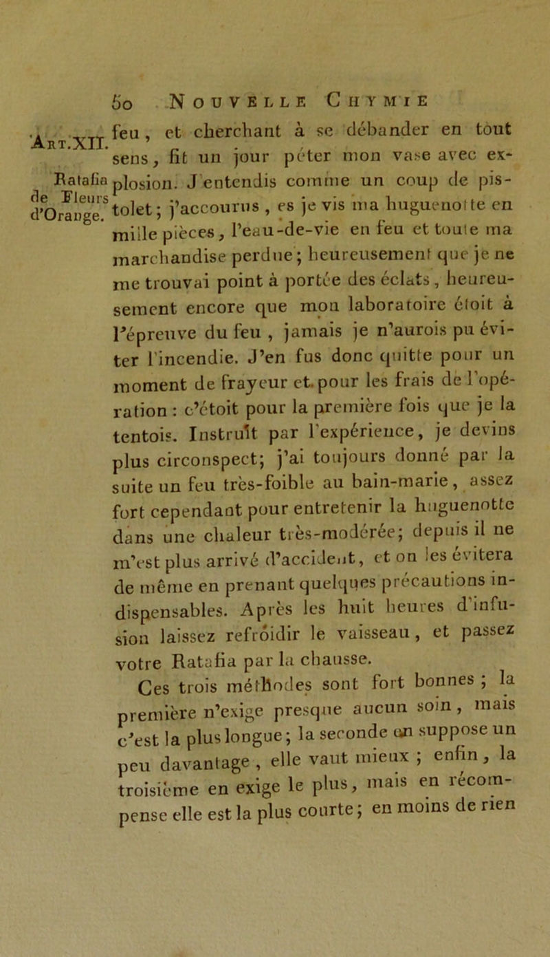 A R T. XII. Ratafia rie Fleurs d’Orange. 60 Nouvelle Chymie feu , et cherchant à se débander en tout sens, fit un jour péter mon vase avec ex- plosion. J entendis comme un coup de pis- tolet; j’accourus , es je vis ma huguenot te en mille pièces, l’eau-de-vie en feu et toute ma marchandise perdue ; heureusement que je ne me trouvai point à portée des éclats, heureu- sement encore que mon laboratoire étoit à répreuve du feu , jamais je n’aurois pu évi- ter l'incendie. J’en fus donc quitte pour un moment de frayeur et. pour les frais de l’opé- ration : c’étoit pour la première fois que je la tentois. Instruit par l'expérieuce, je devins plus circonspect; j’ai toujours donné par la suite un feu très-foible au bain-marie, assez fort cependant pour entretenir la huguenotte dans une chaleur tres-moderée; depuis il ne m’est plus arrivé d’accident, et on les évitera de même en prenant quelques précautions in- dispensables. Après les huit heures d'infu- sion laissez refroidir le vaisseau, et passez votre Ratafia par la chausse. Ces trois méthodes sont fort bonnes; la première n’exige presque aucun soin, mais c'est la plus longue; la seconde un suppose un peu davantage, elle vaut mieux ; enfin, la troisième en exige le plus, mais en recom- pense elle est la plus courte ; en moins de rien