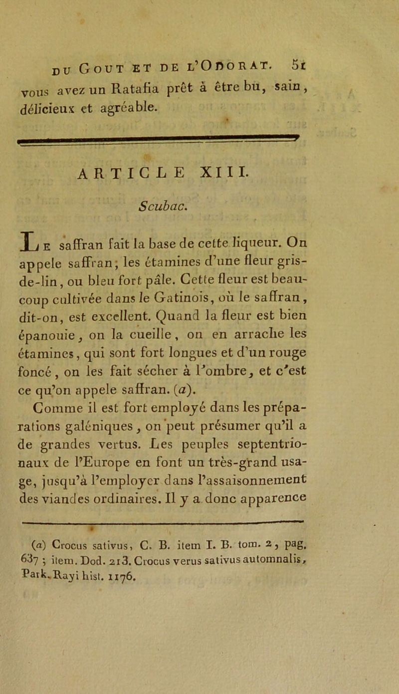 vous avez un Ratafia prêt à être bu, sain, délicieux et agréable. 1^— 1 J ARTICLE XIII. Scubac. Ti E saffran fait la base de cette liqueur. On appelé saffran, les étamines d’une fleur gris- de-lin, ou bleu fort pâle. Cette fleur est beau- coup cultivée dans le Gatinois, ou le saffran , dit-on, est excellent. Quand la fleur est bien épanouie, on la cueilie , on en arraclie les étamines, qui sont fort longues et d’un rouge foncé, on les fait sécher à l'ombre, et c'est ce qu’on appelé saffran. (a). Comme il est fort employé dans les prépa- rations galéniques, on peut présumer qu’il a de grandes vertus. Les peuples septentrio- naux de l’Europe en font un très-grand usa- ge, jusqu’à l’employer dans l’assaisonnement des viandes ordinaires. Il y a donc apparence (a) Crocus sativus, C. B. item I. B. tom. 2, pag. 6^7 '■> item. Dod. 2i3. Crocus verus sativus automnalis, Paik._R.ayi hist. 1176.