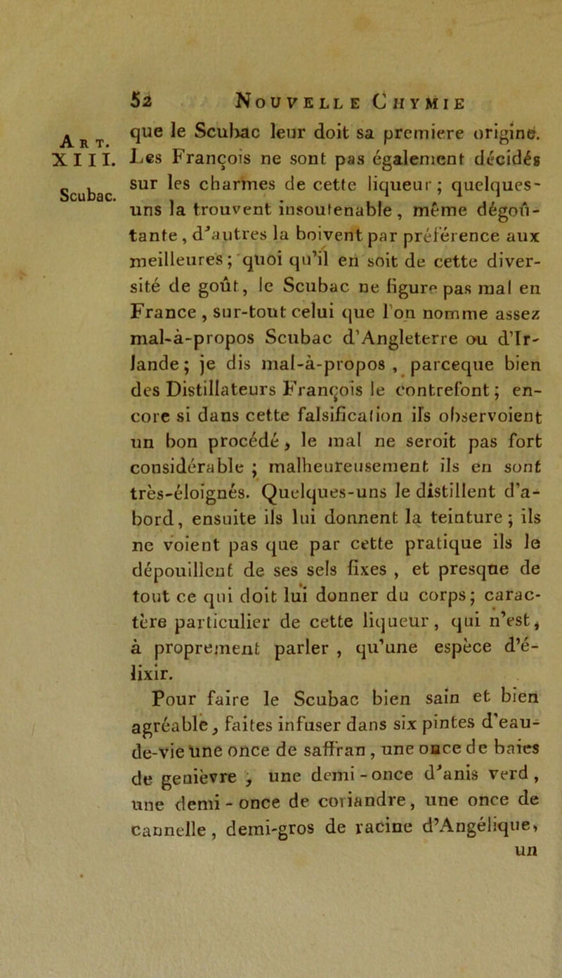 XIII. Scubac. 52 Nouvelle C ii ymie que le Scubac leur doit sa première origine. Les François ne sont pas également décidés sur les charmes de cette liqueur; quelques- uns la trouvent insoutenable, même dégoû- tante , d'autres la boivent par préférence aux meilleures; quoi qu’il en soit de cette diver- sité de goût, le Scubac ne figure pas mal en France , sur-tout celui que l'on nomme assez mal-à-propos Scubac d’Angleterre ou d’Ir- Jande ; je dis mal-à-propos , pareeque bien des Distillateurs François le contrefont; en- core si dans cette falsification ils observoient un bon procédé, le mal ne seroit pas fort considérable ; malheureusement ils en sont très-éloïgnés. Quelques-uns le distillent d’a- bord, ensuite ils lui donnent la teinture; ils ne voient pas que par cette pratique ils le dépouillent de ses sels fixes , et presque de tout ce qui doit lui donner du corps; carac- tère particulier de cette liqueur, qui n’est, à proprement parler , qu’une espèce d’é- lixir. Pour faire le Scubac bien sain et bien agréable, faites infuser dans six pintes d'eau- de-vie une once de saffran , une oace de baies de genièvre , une demi-once d'anis verd, une demi-once de coriandre, une once de cannelle, demi-gros de racine d’Angélique, un