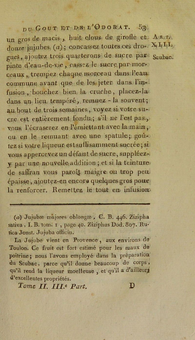 du Goût e>t J>Eh i/0 d o r a t. 5^ un gros de macis ,, huit; clous, de girofle et Am, douze jujubes, (a) ; cpncassez toutes ces dro* gueà, ajoutez trois quarterons de supre par Scubac. pinte d’eau.-de-v,ie, casser le suc-re par-mon- ceaux „ trempez chaque monceau cUuis.l’ea,u commune avant que de les. jeter dans Tin* fusion ,/bouchez bien la cruche, placez^la dans un lieu, tempéré, remuez - la souvent; au, bout de trois semaines, voyez si votre.su- cre est entièrement fondu; s’il ne l'est pas-, vous l’écraserez en l’émiettant avec la main , ou en le remuant avec une spatule; goû- tez si votre liqueur est suffisamment sucrée ; si vous apper.cevezun défaut de sucre, suppléez- y par une nouvelle addition ; et si la teinture de saffiran vous paroît maigre ou trop peu épaisse, a,jputez-en encore quelques gros pour la renforcer. Remettez le tout eu infusion (a) Jujubæ majores oblongæ , G. B. 4^6. Zizipha saliva , I. B. tom. 1 , page 40. Ziziphus Dod. 807. ftu- tica Jonst. Jujuba officin. La Jujube vient en Provence , aux environs de Toulon. Ce fruit est fort estimé pour les maux de poitrine; nous l’avons employé dans la préparation du Scubac, parce qu’il donne beaucoup de corps, qu’il rend la liqueur moelleuse , et qu’il a d’ailleurs d’excellentes propriétés. Tome IL III.' Part. D