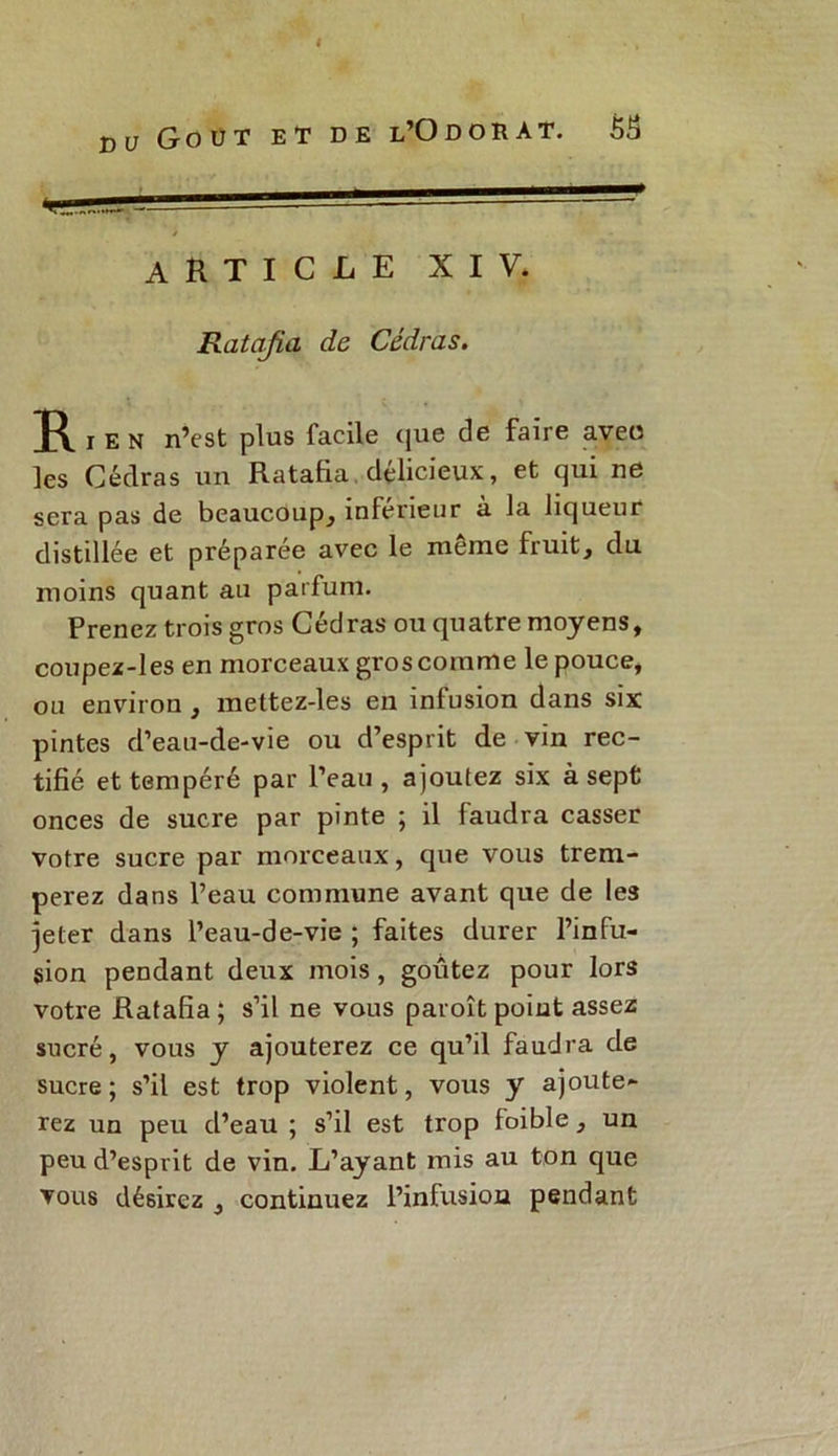 I du Goût et de l’Odorat. 5S article XIV. Ratafia de Cédras. r e N n’est plus facile que de faire aveo les Cédras un Ratafia délicieux, et qui ne sera pas de beaucoup, inférieur à la liqueur distillée et préparée avec le meme fruit, du moins quant au parfum. Prenez trois gros Cédras ou quatre moyens, coupez-les en morceaux gros comme le pouce, ou environ , mettez-les en infusion dans six pintes d’eau-de-vie ou d’esprit de vin rec- tifié et tempéré par l’eau, ajoutez six à sept onces de sucre par pinte ; il faudra casser votre sucre par morceaux, que vous trem- perez dans l’eau commune avant que de les jeter dans l’eau-de-vie ; faites durer l’infu- sion pendant deux mois, goûtez pour lors votre Ratafia ; s’il ne vous paroît point assez sucré, vous y ajouterez ce qu’il faudra de sucre; s’il est trop violent, vous y ajoute- rez un peu d’eau ; s’il est trop foible, un peu d’esprit de vin. L’ayant mis au ton que vous désirez , continuez l’infusion pendant